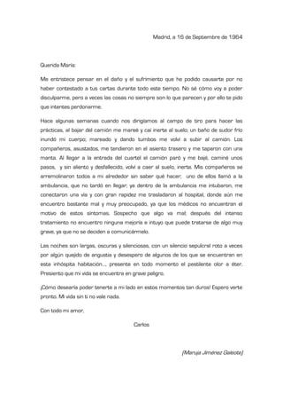 Madrid, a 16 de Septiembre de 1964
Querida María:
Me entristece pensar en el daño y el sufrimiento que he podido causarte por no
haber contestado a tus cartas durante todo este tiempo. No sé cómo voy a poder
disculparme, pero a veces las cosas no siempre son lo que parecen y por ello te pido
que intentes perdonarme.
Hace algunas semanas cuando nos dirigíamos al campo de tiro para hacer las
prácticas, al bajar del camión me mareé y caí inerte al suelo; un baño de sudor frío
inundó mi cuerpo; mareado y dando tumbos me volví a subir al camión. Los
compañeros, asustados, me tendieron en el asiento trasero y me taparon con una
manta. Al llegar a la entrada del cuartel el camión paró y me bajé, caminé unos
pasos, y sin aliento y desfallecido, volví a caer al suelo, inerte. Mis compañeros se
arremolinaron todos a mi alrededor sin saber qué hacer; uno de ellos llamó a la
ambulancia, que no tardó en llegar; ya dentro de la ambulancia me intubaron, me
conectaron una vía y con gran rapidez me trasladaron al hospital, donde aún me
encuentro bastante mal y muy preocupado, ya que los médicos no encuentran el
motivo de estos síntomas. Sospecho que algo va mal; después del intenso
tratamiento no encuentro ninguna mejoría e intuyo que puede tratarse de algo muy
grave, ya que no se deciden a comunicármelo.
Las noches son largas, oscuras y silenciosas, con un silencio sepulcral roto a veces
por algún quejido de angustia y desespero de algunos de los que se encuentran en
esta inhóspita habitación…, presente en todo momento el pestilente olor a éter.
Presiento que mi vida se encuentra en grave peligro.
¡Cómo desearía poder tenerte a mi lado en estos momentos tan duros! Espero verte
pronto. Mi vida sin ti no vale nada.
Con todo mi amor,
Carlos
(Maruja Jiménez Galeote)
 