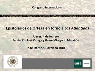 Congreso internacional
Jueves, 4 de febrero
Fundación José Ortega y Gasset-Gregorio Marañón
Epistolarios de Ortega en torno a Las Atlántidas
José Ramón Carriazo Ruiz
 