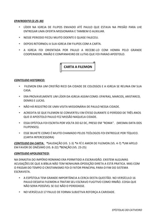 EPÍSTOLAS DO CATIVEIRO
EPAFRODITO (2.25-30)
• LÍDER NA IGREJA DE FILIPOS ENVIADO ATÉ PAULO QUE ESTAVA NA PRISÃO PARA LHE
ENTREGAR UMA OFERTA MISSIONARIA E TAMBEM O AUXILIAR.
• NESSE PERIODO FICOU MUITO DOENTE E QUASE FALECEU.
• DEPOIS RETORNOU A SUA IGREJA EM FILIPOS COM A CARTA.
• A IGREJA FOI ORIENTADA POR PAULO A RECEBE-LO COM HONRA PELO GRANDE
COOPERADOR, IRMÃO E COMPANHEIRO DE LUTAS QUE FOI PARAO APOSTOLO.
CARTA A FILEMON
CONTEUDO HISTORICO:
• FILEMON ERA UM CRISTÃO RICO DA CIDADE DE COLOSSOS E A IGREJA SE REUNIA EM SUA
CASA.
• ERA PROVAVELMENTE UM LÍDER DA IGREJA ASSIM COMO: EPAFRAS, MARCOS, ARISTARCO,
DEMAS E LUCAS.
• NÃO HÁ REGISTRO DE UMA VISITA MISSIONÁRIA DE PAULO NESSA CIDADE.
• ACREDITA-SE QUE FILEMON SE CONVERTEU EM ÉFESO DURANTE O PERÍODO DE TRÊS ANOS
QUE O APOSTOLO PAULO FEZ MISSÃO NAQUELA CIDADE.
• ESSA EPÍSTOLA FOI ESCRITA POR VOLTA DO 62 DC, PRESO EM “ROMA”. (MESMA DATA DOS
FILIPENSES).
• ESSE BILHETE COMO É MUITO CHAMADO PELOS TEÓLOGOS FOI ENTREGUE POR TÍQUICO.
(CARTA INTERCESSORA)
CONTEUDO DA CARTA: *SAUDAÇÃO (VS. 1-3) *A FÉ E AMOR DE FILEMON (VS. 4-7) *UM APELO
EM FAVOR DE ONÉSIMO (VS. 8-22) *BENÇÃO (VS. 23-25)
CONTEUDO APOLOGETICO:
NA DINASTIA DO IMPÉRIO ROMANO ERA PERMITIDO A ESCRAVIDÃO. EXISTEM ALGUMAS
ACUSAÇÕES DE QUE A BÍBLIA NÃO TEM NENHUMA OPOSIÇÃO DIRETA A ESTÁ PRATICA. MAS COM
O PASSAR DO TEMPO O CRISTIANISMO FOI O FATOR PRINCIPAL PARA O FIM DO SISTEMA
ESCRAVISTA.
• A ESPÍSTOLA TEM GRANDE IMPORTÂNCIA A CERCA DESTA QUESTÃO. NO VERSÍCULO 16
PAULO DESAFIA FILEMON A TRATAR SEU ESCRAVO FUGITIVO COMO IRMÃO. COISA QUE
NÃO SERIA POSSÍVEL SE ELE NÃO O PERDOASSE.
• NO VERSÍCULO 17 PAULO DE FORMA SUBJETIVA REFORÇA A CARIDADE.
 