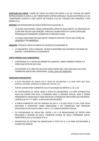 EPÍSTOLAS DO CATIVEIRO
CONTEUDO DA CARTA: *UNIÃO DE TODAS AS COISAS EM CRISTO (1.13-22) *FIGURA DO CORPO
REPRESENTANDO A IGREJA (1.18) *ORIENTAÇÕES CONTRA HERESIAS E FALSAS DOUTRINAS (2.8-15)
*EXORTAÇÕES QUANTO A VIDA CRISTÃ EM FAMÍLIA (3.18-25) *DEVERES DOS SENHORES E DOS
SERVOS (4.1)
EPAFRAS: UM MISSIONARIO DA IGREJA PRIMITIVA (COLOSSENSES 4)
• 12.SAÚDA-VOS EPAFRAS, VOSSO CONCIDADÃO, SERVO DE JESUS CRISTO. ELE NÃO CESSA DE
LUTAR POR VÓS EM SUAS ORAÇÕES, PARA QUE, NUMA PERFEITA E PLENA CONVICÇÃO,
PERMANEÇAIS PLENAMENTE SUBMISSOS À VONTADE DIVINA.
• 13.POSSO ASSEGURAR-VOS QUE MUITO TRABALHA POR VÓS E PELOS QUE ESTÃO EM
LAODICÉIA E EM HIERÁPOLIS.
ARQUIPO: PROVAVEL BISPO DA IGREJA DE COLOSSOS (COLOSSENSES 4)
• 17.FINALMENTE, DIZEI A ARQUIPO: VÊ BEM O MINISTÉRIO QUE RECEBESTE EM NOME DO
SENHOR, E DESEMPENHA-O PLENAMENTE.
CARTA PERDIDA AOS LAODISSENSES:
• COLOSSENSES 4:15. SAUDAI OS IRMÃOS DE LAODICÉIA, COMO TAMBÉM A NINFAS E A
IGREJA QUE ESTÁ EM SUA CASA.
•
COLOSSENSES 4:16.UMA VEZ LIDA ESTA CARTA ENTRE VÓS, FAZEI COM QUE ELA O SEJA
TAMBÉM NA IGREJA DOS LAODICENSES. E VÓS, LEDE A DE LAODICÉIA.
CONTEUDO APOLOGETICO:
• A SEITA CRECIENDO EM GRACIA USA O TEXTO DE COLOSSENSES 1.13 PARA DIZER QUE JESUS
DESTRUIU SATANÁS. (DESPOJOU O PODER DAS TREVAS 2.15)
• TEXTOS USADOS PARA COMBATER A AUTO-SALVAÇÃO OU MÉRITO (1.14, 2.14)
• OS TESTEMUNHAS DE JEOVA USAM O TEXTO DE COLOSSENSES 1.15 PARA AFIRMAR QUE
JESUS FOI CRIADO POR DEUS. O PRIMEIRO ANJO, O ARCANJO MIGUEL. MAS O TERMO
PRIMOGÊNITO USADO AQUI É PARA DESTACAR A POSIÇÃO DE CRISTO NÃO SUA EXISTÊNCIA.
(VERSÍCULOS 16-17 E JOÃO 1.3 EXPLICAM ESSA RELAÇÃO)
• A IGREJA EVANGÉLICA VOZ DA VERDADE DIZ EM CL 1.15 QUE JESUS É O PAI. ESSA FALSA
DOUTRINA É CONHECIDA COMO MODALISMO E FOI COMBATIDA NOS CONCÍLIOS
REALIZADOS PELOS PAIS DA IGREJA. EM CL 1.27 USAM DA MESMA HERESIA.
• OS TESTEMUNHAS DE JEOVA NOS TEXTOS 1.19 E 2.8 MODIFICARAM OS TEXTOS PARA
ANULAREM A DEIDADE DE JESUS. ATRIBUTOS DIVINOS DE JESUS; ETERNIDADE JO8.58,
ONIPOTÊNCIA AP1.8, SALVADOR AT4.12.
• ADVENTISTAS DO SÉTIMO DIA MANIPULAM O TEXTO DE CL 2.14 PARA SUSTENTAREM A
GUARDA DO SÁBADO.
 