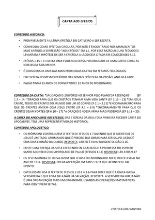 EPÍSTOLAS DO CATIVEIRO
CARTA AOS EFESIOS
CONTEUDO HISTORICO:
• PROVAVELMENTE A ULTIMA EPÍSTOLA DO CATIVEIRO A SER ESCRITA.
• CONHECIDA COMO EPÍSTOLA CIRCULAR, POIS NÃO É ENCONTRADO NOS MANUSCRITOS
MAIS ANTIGOS A EXPRESSÃO “AOS EFÉSIOS” EM 1.1, POR ESSA RAZÃO ALGUNS TEÓLOGOS
LEVANTAM A HIPÓTESE DE SER A EPÍSTOLA A LAODICÉIA CITADA EM COLOSSENSES 4.16.
• EFÉSIOS 1.15 E 3.1 DEIXA UMA EVIDENCIA DESSA POSSIBILIDADE DE UMA CARTA GERAL AS
IGREJAS DA ÁSIA MENOR.
• É CONSIDERADA UMA DAS MAIS PROFUNDAS CARTAS EM TERMOS TEOLÓGICOS.
• FOI ESCRITA NO MESMO PERÍODO DAS DEMAIS EPÍSTOLAS DA PRISÃO, ANO 60 Á 62DC.
• PAULO TINHA 25 ANOS DE CONVERTIDO E 12 ANOS DE MISSIONÁRIO.
CONTEUDO DA CARTA: SAUDAÇÃO E LOUVORES AO SENHOR PELO PLANO DA REDENÇÃO (EF
1.3 – 14) *ORAÇÃO PARA QUE OS CRISTÃOS TENHAM UMA VIDA SANTA (EF 1.15 – 23) *EM JESUS
CRISTO,TODOS OS CRENTES DO MUNDO SÃO UM SÓ CORPO (EF 2.1 – 3.21) *ENCORAJAMENTO PARA
QUE OS CRENTES ANDEM COM JESUS CRISTO (EF 4.1 – 6.9) *ENCORAJAMENTO PARA QUE OS
CRENTES SEJAM FORTES (EF 6.10 – 17) *A ORAÇÃO É NOSSA ARMA MAIS PODEROSA (EF 6.18 – 20)
A CARTA DO APOCALIPSE AOS EFESIOS: DAS 7 IGREJAS DA ÁSIA, FOI A PRIMEIRA RECEBER CARTA DO
APOCALIPSE. TEM UMA REPRESENTATIVIDADE HISTÓRICA.
CONTEUDO APOLOGETICO:
• OS MÓRMONS CONTRADIZEM O TEXTO DE EFESIOS 1.7 DIZENDO QUE O SACRIFICIO DE
JESUS É LIMITADO. AFIRMANDO QUE É PRECISO DAS OBRAS PARA SER SALVO. (JESUS É
CRIATURA E IRMÃO DA DIABO). RESPOSTA; CRISTO É FILHO UNIGENITO JOÃO 3.16.
• EXISTE UMA CRENÇA DA SEITA CRECIENDO EN GRACIA QUE A PROMESSA DO ESPIRITO
SANTO ACONTECEU NO APOTOLADO DE PAULO (EFESIOS 1.13) RESPOSTA: LER ATOS 9.17
• OS TESTEMUNHAS DE JEOVA DIZEM QUE JESUS FOI ENTRONIZADO NO REINO CELESTIAL NO
ANO DE 1914. RESPOSTA; FOI NA ASCENÇÃO EM ATOS 1.9-11 QUE ACONTECEU TAL
EVENTO.
• CATOLICISMO USA O TEXTO DE EFESIOS 2.20 E 4.3-6 PARA DIZER QUE É A ÚNICA IGREJA
VERDADEIRA E QUE FORA DELA NÃO HÁ SALVAÇÃO. RESPOSTA: A VERDADEIRA IGREJA NÃO
É UMA ORGANIZAÇÃO MAIS UM ORGANISMO. USANDO AS OPERAÇÕES MATEMATICAS
PARA IDENTIFICAR SEITAS.
 