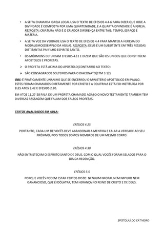 EPÍSTOLAS DO CATIVEIRO
• A SEITA CHAMADA IGREJA LOCAL USA O TEXTO DE EFESIOS 4.4-6 PARA DIZER QUE HOJE A
DIVINDADE É COMPOSTA POR UMA QUARTENIDADE, E A QUARTA DIVINDADE É A IGREJA.
RESPOSTA; CRIATURA NÃO É O CRIADOR DIFERENÇA ENTRE TAIS; TEMPO, ESPAÇO E
MATERIA.
• A SEITA VOZ DA VERDADE USA O TEXTO DE EFESIOS 4.4 PARA MANTER A HERESIA DO
MODALISMO(EXEMPLO DA AGUA). RESPOSTA; DEUS É UM SUBSITENTE EM TRÊS PESSOAS
DISTITANTAS PAI FILHO ESPIRITO SANTO.
• OS MÓRMONS DETURPAM EFESIOS 4.11 E DIZEM QUE SÃO OS UNICOS QUE CONSTITUEM
APOSTOLOS E PROFETAS.
 O PROFETA ESTÁ ACIMA DO APOSTOLO(CONTRARIO AO TEXTO)
 SÃO CONSAGRADOS SOLTEIROS PARA O DIACONATO(1TM 3.12)
OBS: É PRATICAMENTE UNANIME QUE SE ENCERROU O MINISTERIO APOSTOLICO EM PAULO.
ESTES FORAM CHAMADOS DIRETAMENTE POR CRISTO E A DOUTRINA ESTÁ FOI INSTITUÍDA POR
ELES ATOS 2.42 E EFESIOS 2.20.
EM ATOS 11.27-28 FALA DE UM PROFETA CHAMADO ÁGABO O NOVO TESTAMENTO TAMBEM TEM
DIVERSAS PASSAGEM QUE FALAM DOS FALSOS PROFETAS.
TEXTOS ANALISADOS EM AULA:
EFÉSIOS 4:25
PORTANTO, CADA UM DE VOCÊS DEVE ABANDONAR A MENTIRA E FALAR A VERDADE AO SEU
PRÓXIMO, POIS TODOS SOMOS MEMBROS DE UM MESMO CORPO.
EFÉSIOS 4:30
NÃO ENTRISTEÇAM O ESPÍRITO SANTO DE DEUS, COM O QUAL VOCÊS FORAM SELADOS PARA O
DIA DA REDENÇÃO.
EFÉSIOS 5:5
PORQUE VOCÊS PODEM ESTAR CERTOS DISTO: NENHUM IMORAL NEM IMPURO NEM
GANANCIOSO, QUE É IDÓLATRA, TEM HERANÇA NO REINO DE CRISTO E DE DEUS.
 