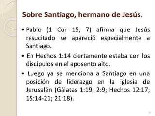 Sobre Santiago, hermano de Jesús.
• Pablo (1 Cor 15, 7) afirma que Jesús
resucitado se apareció especialmente a
Santiago.
• En Hechos 1:14 ciertamente estaba con los
discípulos en el aposento alto.
• Luego ya se menciona a Santiago en una
posición de liderazgo en la iglesia de
Jerusalén (Gálatas 1:19; 2:9; Hechos 12:17;
15:14-21; 21:18).
45
 