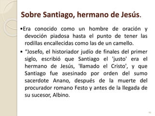 Sobre Santiago, hermano de Jesús.
•Era conocido como un hombre de oración y
devoción piadosa hasta el punto de tener las
rodillas encallecidas como las de un camello.
• “Josefo, el historiador judío de finales del primer
siglo, escribió que Santiago el 'justo' era el
hermano de Jesús, 'llamado el Cristo', y que
Santiago fue asesinado por orden del sumo
sacerdote Anano, después de la muerte del
procurador romano Festo y antes de la llegada de
su sucesor, Albino.
46
 
