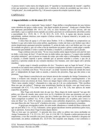A pureza moral é outra marca da religião pura. O “guardar-se incontaminado do mundo”, significa
evitar que pensemos e ajamos de acordo com o sistema de valores da sociedade que nos cerca. A
“religião pura”, do cristão perfeito (Tg. 1:4) associa a pureza de coração à pureza de ação.
CAPÍTULO 2
A imparcialidade e a lei do amor (2:1–13)
Iniciando com a expressão “meus irmãos”, Tiago define o reconhecimento de seus leitores
como membros da igreja e então exorta: “não façais acepção de pessoas”. Ainda que o Senhor Deus
não apresenta parcialidade (Dt. 10:17; Gl. 2:6), os seres humanos que a Ele servem, sob sua
autoridade, e que se supõem terem copiado seu caráter, precisam ser continuamente advertidos contra
a parcialidade (Lv. 19:25; Dt. 1: 17; Sl. 82:2; Pv. 6:35; 18:5). A igreja não deveria mostrar
parcialidade, nenhum interesse com respeito à beleza externa, à riqueza material e ao poder ou à
influência da pessoa.
A única base da igreja é a fé num único Senhor. A fé e a fidelidade no compromisso ao
Senhor é o que salva tanto ricos como pobres, igualmente, e todos são leais a um Senhor cuja vida e
ensino desprezaram quaisquer posições mundanas. E, acima de tudo, este é um Senhor que vive, que
foi exaltado em glória e, que vai voltar a fim de manifestar seu poder e glória e ainda julgar o mundo.
Demonstrar parcialidade é violar o caráter do Senhor, é insultá-lo, e certamente é grave pecado.
Tiago continua com este tema: “Se na vossa reunião entrar algum homem com anel de ouro
no dedo, e com trajes de luxo”. O anel de ouro no dedo indica sua riqueza, e “a seguir entra também
um pobre andrajoso”, que só possui as roupas do corpo, que estão sujas e esfarrapadas. Acostumado
à rejeição, o coitado espreita à porta, sentindo que as pessoas reunidas o evitam, o que ele já
esperava; o péssimo estado de seu vestuário declara-o lixo humano, sem valor algum sob o prisma
mundano.
A igreja reage à situação econômica do rico: “Assenta-te aqui no lugar de honra”. O rico
acomoda-se na cadeira mais confortável sob os sorrisos complacentes de todos os presentes. O pobre,
por sua vez, é recebido com frieza: “Fica aí em pé”, ou ainda “assenta-te abaixo do estrado dos meus
pés”, e independente do lugar onde se assente, a maioria dos presentes, finge que não notou a sua
presença.
Tiago chama à consciência de seus leitores através dos exemplos do Antigo Testamento, de
forma a evitarem esta situação na igreja cristã, o que causava grandes constrangimentos e era
totalmente avesso aos ensinos de Jesus. Inicia seu ataque lógico contra essa prática, com um apelo:
“Ouví, meus amados irmãos”, chamando-os a algo que já é de seu conhecimento: “Não escolheu
Deus aos que são pobres?” Emprega uma terminologia familiar da eleição, com que Israel estava
acostumado (Dt 4:37; 7:7), como também a igreja (Ef. 1:4; 1 Pe. 2:9), mas aplica-a de modo
específico aos pobres.
Mas Tiago está dizendo mais do que isso. Deus elegeu de modo especial “aos que são
pobres aos olhos do mundo, para serem ricos na fé e herdeiros do reino que prometeu aos que o
amam”. Está usando os ensinos de Jesus, que foi o Senhor que disse que veio de modo particular
“para evangelizar os pobres” (Lc. 4:18); e ainda “Bem-aventurados vós, os pobres, pois vosso é o
reino de Deus” (Lc. 6:20). O mundo os considera como pobretões desprezíveis, sem importância,
mas para Deus eles são “ricos na fé” e herdeiros do reino – o contrário da perspectiva mundana.
A igreja que envergonha o pobre, de certo modo, abandonou a vontade de Deus e deixou de
agir em prol dEle (1 Co. 11:22). Entretanto, certas igrejas decidiram mostrar preferência pelos ricos,
que as oprimem. Acerca disso Tiago levanta alguns fatores:
“São os ricos que vos oprimem”. A opressão dos ricos sobre os pobres tem raízes profundas no
Antigo Testamento (Jr. 7: 6; 22:3; Ez. 18:7; Am. 4:1; 8:4; Ml. 3:5). Quando o pobre precisava de um
empréstimo, o rico lhe concedia com juros elevados, sendo que obter lucros mediante a desgraça do
necessitado, era prática condenada (Ex. 22:25-26). Em surgindo uma disputa, o rico contratava o
I.E.Q Secretaria Geral de Educação e Cultura ___________________________
Epístolas Gerais - Revisão em 2006
10
 