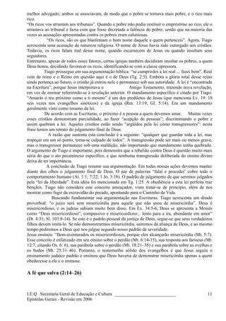 melhor advogado; ambos se associavam, de modo que o pobre se tornava mais pobre, e o rico mais
rico.
“Os ricos vos arrastam aos tribunais”. Quando o pobre não podia restituir o empréstimo ao rico, ele o
arrastava ao tribunal e fazia com que fosse decretada a falência do pobre; sendo que na maioria das
vezes as acusações apresentadas contra os pobres eram caluniosas.
“Os ricos, são os que blasfemam o bom nome daquele a quem pertenceis”. Agora, Tiago
acrescenta uma acusação de natureza religiosa. O nome de Jesus havia sido outorgado aos cristãos.
Todavia, os ricos falam mal desse nome, quando escarnecem de Jesus ou quando insultam seus
seguidores.
Entretanto, apesar de todos esses fatores, certas igrejas também decidiram insultar os pobres, a quem
Deus honra, decidindo favorecer os ricos, identificando-se com a classe opressora.
Tiago prossegue em sua argumentação bíblica: “se cumprirdes a lei real ... fazei bem”. Real
vem de reino e o Reino em questão aqui é o de Deus (Tg. 2:5). Embora a glória total desse reino
ainda pertença ao futuro, o cristão já entrou nele e permanece sob sua autoridade. A lei é “encontrada
na Escritura”, porque Jesus interpretava o Antigo Testamento, trazendo nova revelação,
em vez de ensinar referirindo-se à revelação anterior. O mandamento específico é citado por Tiago:
“Amarás o teu próximo como a ti mesmo” é um dos prediletos de Jesus (que menciona Lv. 19: 18
seis vezes nos evangelhos sinóticos) e da igreja (Rm. 13:19; Gl. 5:14). Era um mandamento
geralmente visto como resumo da lei.
De acordo com as Escrituras, o próximo é a pessoa a quem devemos amar. Muitas vezes
esses cristãos demonstram parcialidade, ao fazer “acepção de pessoas”; discriminando o pobre e
assim quebram a lei. Aqueles cristãos estão sendo “argüidos pela lei como transgressores”: nesta
frase temos um retrato do julgamento final de Deus.
A razão que sustenta esta conclusão é a seguinte: “qualquer que guardar toda a lei, mas
tropeçar em um só ponto, torna-se culpado de todos”. A transgressão pode ser mais ou menos grave,
mas o transgressor permanece sob uma maldição, não importando que mandamento tenha quebrado.
O argumento de Tiago é importante, pois demonstra que a rebelião contra Deus é questão muito mais
séria do que o ato pecaminoso específico, e que nenhuma transgressão deliberada do ensino divino
deixa de ter importância.
A conclusão de Tiago resume sua argumentação. Em todas nossas ações devemos manter
diante dos olhos o julgamento final de Deus. O par de palavras “falai e procedei’ cobre todo o
comportamento humano (At. 1:1; 7:22; 1 Jo. 3:18). O padrão de julgamento de que seremos julgados
pela “lei da liberdade”. Esta idéia foi mencionada em Tg. 1:25. A obediência a esta lei perfeita traz
bênçãos. Tiago não considera este conceito ameaçador, visto tratar-se de princípio, além de nos
mostrar como fugir da escravidão do pecado, apontando para o Caminho da Vida.
Buscando fundamentar sua argumentação nas Escrituras. Tiago acrescenta um ditado
proverbial: “o juízo será sem misericórdia para aquele que não usou de misericórdia”. Deus é
misericordioso, e os judeus sabiam muito bem disso. Em Ex. 34:5-6, Deus se apresenta a Moisés
como “Deus misericordioso”, compassivo e misericordioso... lento para a ira, abundante em amor”
(Dt. 4:31; Sl. 103:8-14). Se este é o padrão pessoal da justiça de Deus, segue-se que seus verdadeiros
filhos devem imitá-lo. Se não demonstrarmos misericórdia, sairemos da aliança de Deus, e ao mesmo
tempo pediremos a Deus que nos julgue segundo nosso padrão de severidade.
Jesus ensinou: “Bem-aventurados os misericordiosos, porque eles alcançarão misericórdia (Mt. 5:7).
Esse conceito é enfatizado em seu ensino sobre o perdão (Mt. 6:14-15), sua resposta aos fariseus (Mt.
12:7, citando Os. 6: 6), sua parábola sobre o perdão (Mt. 18:21–35) e sua parábola sobre as ovelhas e
os bodes (Mt. 25:31–46). Portanto, o testemunho sólido dos evangelhos é que Jesus seguiu o
ensinamento judaico padrão e ensinou que Deus haveria de demonstrar misericórdia apenas a quem
obedecesse a ele e o imitasse.
A fé que salva (2:14–26)
I.E.Q Secretaria Geral de Educação e Cultura ___________________________
Epístolas Gerais - Revisão em 2006
11
 