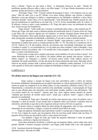 disse a Abraão: “Agora sei que temes a Deus”. A declaração baseou-se na ação: “Abraão foi
justificado quando ofereceu sobre o altar o seu filho Isaque”. A fé que Abraão demonstrou era real,
genuína, porque governava a vida do patriarca.
Prossegue Tiago: “Vês”. O ponto central da passagem é claro; “a fé cooperou com as suas
obras”. Mas de onde veio a sua fé? Abraão vivia numa cultura idólatra, mas rejeitou a idolatria.
Queimou a casa que abrigava os ídolos e comprometeu-se em fidelidade a obedecer o único Deus.
Continua dizendo: “pelas obras a fé foi aperfeiçoada”. Está afirmando que Abraão possuía fé, mas
que ela amadureceu ao manifestar-se em ação (Tg. 2:14,15). Existe mutualidade entre fé e obras: A
fé informa e motiva a ação; a ação amadurece a fé. Tiago não aprova uma, em detrimento da outra,
mas, insiste em que são inseparáveis.
Tiago resume: “vedes então que o homem é justificado pelas obras, e não somente por fé”.
Parece que Tiago está indo contra a doutrina paulina da justificação pela fé. O ponto crítico de Tiago
é que Deus não vai aprovar alguém por ser ortodoxo, ou porque consegue passar numa prova de
Teologia Sistemática. Deus pode declarar alguém justo se tiver uma fé dinâmica, que se traduz em
ação, produzindo resultados de fidelidade e obediência. E isto não é contra a doutrina paulina.
Tiago apresenta a ilustração da “meretriz Raabe” cujas palavras e ações em Js. 2:1–21
fascinaram os judeus bem como os cristãos primitivos (Hb. 11: 31). Ela tinha fé e a professou em Js.
2:9-10. Todavia só a fé não poderia salvá-la; ela precisou agir concedendo alojamento aos espias
(“acolheu os espias”), e ao encaminhá-los (“os fez partir por outro caminho”) para a liberdade, o que
representou arriscar sua própria vida. A fé sozinha não a teria poupado, mas, quando a fé a levou à
ação, os espias a declararam justa.
“Assim como o corpo sem o espírito está morto, assim também a fé sem as obras é morta”. Um
corpo destituído do espírito é um cadáver. Os judeus sabiam que quando uma pessoa “exalava o
último suspiro” ou “entregava o espírito” tal pessoa estava morta. Todo cadáver precisa ser
sepultado. De modo semelhante, a fé que não passa de crença intelectual está morta. Não pode salvar;
torna-se um perigo, porque ilude a pessoa quanto ao seu verdadeiro estado espiritual. A fé só tem
valor quando se torna num compromisso integral de fidelidade ao Senhor, ao ligar-se à ação.
CAPÍTULO 3
Os efeitos nocivos da língua sem controle (3:1–12)
Tiago começa o assunto da língua com uma advertência sobre o ofício de ensinar.
Os mestres (didaskaloi) desempenhavam um papel importante na vida da igreja primitiva. O papel do
mestre na igreja era comparável ao do rabino judeu, ou seja, transmitia a doutrina cristã (2 Tm. 2:2).
Naturalmente, o ministério de ensino conferia certa autoridade e prestígio. A preocupação de Tiago
com os que afluíam para este ministério com motivações erradas, justifica a sua advertência: “não
vos torneis muitos de vós mestres”. Aponta, para isso, outro aspecto menos atraente do ensino:
“sabendo que havemos de receber maior juízo”, sendo que a palavra “juízo”, sugere a idéia de
punição ou condenação.
A intenção de Tiago não é dissuadir do ensino estas pessoas que, como ele próprio, tem o
chamado e o dom de ensinar. O que deseja fazer é imprimir sobre seus leitores a natureza séria do
ministério, advertindo-os que não se deve ingressar nele por motivos frívolos ou egoístas.
O mestre coloca a si próprio diante do maior perigo de julgamento, uma vez que a principal
ferramenta de seu ministério, a língua, é a parte de controle mais difícil do corpo.
Tiago usa algumas ilustrações para representar o poder e o perigo que a língua representa (Tg.
3:3–6): Usa a figura do cavalo, que um pequeno freio em sua boca, pode refrear toda sua força. O
pequeno freio na boca nos dá controle sobre o corpo inteiro do cavalo.
Usa também a figura do leme que sendo tão pequeno determina o rumo de grandes
embarcações, conforme o impulso do timoneiro.
Estas duas ilustrações focalizam o controle que um pequeno objeto, exerce sobre uma coisa
grande. Quando o homem consegue controlar a sua língua, pode dirigir toda a sua vida segundo a
I.E.Q Secretaria Geral de Educação e Cultura ___________________________
Epístolas Gerais - Revisão em 2006
13
 