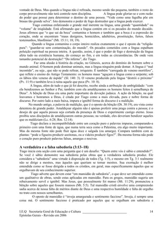 vontade de Deus. Mas quando a língua não é refreada, mesmo sendo tão pequena, também o resto do
corpo provavelmente não terá controle nem disciplina. A língua pode gloriar-se e com razão
do poder que possui para determinar o destino de uma pessoa. “Vede como uma fagulha põe em
brasas tão grande selva”. Isto demonstra o poder de fogo destruidor que a língua pode exercer.
Tiago continua enfatizando o grande mal inerente na língua, uma grande “quantidade” ou
“volume” de iniqüidade. Está afirmando que a língua contém em si os pecados do mundo decaído.
Jesus afirmou que “o que sai da boca” contamina o homem e também que a boca é a expressão do
coração, onde se encontram “maus desígnios, homicídios, adultérios, prostituição, furtos, falsos
testemunhos, blasfêmias” (Mt. 15:11; 18; 19).
Quando a língua contamina o corpo inteiro realiza exatamente o que é oposto da “religião
pura”: “guardar-se sem contaminação, do mundo”. Os pecados cometidos com a língua espalham
poluição espiritual na pessoa inteira. A questão, assim, é que o poder de fogo e destruição da língua
afeta tudo na existência humana, do começo ao fim, e em todas as circunstâncias. De onde vem
tamanho potencial de destruição? “Do inferno”, diz Tiago.
Faz uma alusão à história da criação, no Gênesis, acerca do domínio do homem sobre o
mundo animal. O homem pode dominar animais, mas a língua ninguém pode domar. A língua é “mal
incontido”, ou seja , que não se pode refrear, irriquieto. É também “carregada de veneno mortífero”,
que reflete o ensino do Antigo Testamento: os homens maus “aguçam a língua como a serpente; sob
os lábios têm veneno de áspide” (Sl. 140: 3). O veneno produzido pela língua “destrói o próximo”
(Pv. 11:9) e também leva à ruína aquele que peca (Pv. 10: 8).
A língua, além de tudo o que já foi descrito, recebe ainda a atribuição de ambigüidade: “com
ela bendizemos ao Senhor e Pai; também com ela amaldiçoamos os homens feitos à semelhança de
Deus”. A bênção de Deus era uma parte importante da devoção judaica. A ação da bênção, na qual
louvamos e honramos a Deus, é citada por Tiago como a mais elevada, pura e nobre forma de
discurso. Por outro lado a mais baixa, impura e ignóbil forma de discurso é a maldição.
No mundo antigo, a palavra de maldição, que é o oposto da bênção (Dt. 30:19), era vista como
detentora de grande poder. Amaldiçoar alguém não é apenas proferir uma praga contra a pessoa; é o
desejo de que aquela pessoa seja cortada da presença de Deus e experimente castigo eterno. Jesus
proibiu seus discípulos de amaldiçoarem outras pessoas; na verdade, eles deveriam bendizer aqueles
que os maldiziam (Lc. 6:28; Rm. 12:14).
Tiago declara a incompatibilidade entre um coração puro e palavras impuras, comparando-a
primeiro com uma fonte de água, que numa terra seca como a Palestina, era algo muito importante.
Mas da mesma fonte não pode fluir água doce e salgada (ou amarga). Compara também com as
plantas: “pode a figueira produzir azeitonas, ou a videira produzir figos?”. Da mesma forma não pode
o coração puro produzir palavras falsas, amargas e nocivas.
A verdadeira e a falsa sabedoria (3:13–18)
Tiago inicia esta seção com uma pergunta que é um desafio: “Quem entre vós é sábio e entendido?”.
Se você é sábio demonstre sua sabedoria pelas obras que a verdadeira sabedoria produz. Ele
considera a “sabedoria” uma virtude à disposição de todos (Tg. 1:5), e mesmo em Tg. 3:1 realmente
não se dirige a mestres, mas àqueles que queriam se tornar mestres. Sua exortação é melhor
entendida como se fosse dirigida a todos os cristãos, em geral, mas especificamente àqueles que se
orgulhavam de seu conhecimento superior.
Tiago adverte que devem estar “em mansidão de sabedoria”, o que deve ser entendido como
um qualitativo de obras, sendo estas aplicadas em mansidão. Para os gregos, mansidão sugeria um
rebaixamento servil e ignóbil. Mas Jesus, que pessoalmente foi manso (Mt. 11:29), pronunciou a
bênção sobre aqueles que fossem mansos (Mt. 5:5). Tal mansidão cristã envolve uma compreensão
sadia acerca de nossa falta de méritos diante de Deus e uma respectiva humildade e falta de orgulho
no trato com nossos semelhantes.
O oposto de mansidão é “inveja amargurada e sentimento faccioso”. Inveja, é sempre uma
coisa má. O sentimento faccioso é praticado por aqueles que se orgulham em sabedoria e
I.E.Q Secretaria Geral de Educação e Cultura ___________________________
Epístolas Gerais - Revisão em 2006
14
 