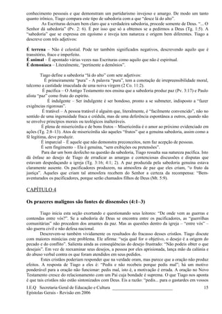 conhecimento pessoais e que demonstram um partidarismo invejoso e amargo. De modo um tanto
quanto irônico, Tiago compara este tipo de sabedoria com a que “desce lá do alto”.
As Escrituras deixam bem claro que a verdadeira sabedoria, procede somente de Deus. “... O
Senhor dá sabedoria” (Pv. 2: 6). É por isso que só a obtemos se a pedirmos a Deus (Tg. 1:5). A
“sabedoria” que se expressa em egoísmo e inveja tem natureza e origem bem diferentes. Tiago a
descreve com três adjetivos:
É terrena – Não é celestial. Pode ter também significados negativos, descrevendo aquilo que é
transitório, fraco e imperfeito.
É animal – É apontado várias vezes nas Escrituras como aquilo que não é espiritual.
É demoníaca – Literalmente, “pertinente a demônios”.
Tiago define a sabedoria “lá do alto” com sete adjetivos:
É primeiramente “pura” - A palavra “pura”, tem a conotação de irrepreensibilidade moral,
talcomo a castidade imaculada de uma noiva virgem (2 Co. 11:2).
É pacífica – O Antigo Testamento nos ensina que a sabedoria produz paz (Pv. 3:17) e Paulo
alista “paz” como fruto do espírito.
É indulgente – Ser indulgente é ser bondoso, pronto a se submeter, indisposto a “fazer
exigências rigorosas”.
É tratável – A pessoa tratável é alguém que, literalmente, é “facilmente convencido”, não no
sentido de uma ingenuidade fraca e crédula, mas de uma deferência espontânea a outros, quando não
se envolve princípios morais ou teológicos inalteráveis.
É plena de misericórdia e de bons frutos – Misericórdia é o amor ao próximo evidenciado em
ações (Tg. 2:8–13). Atos de misericórdia são aqueles “frutos” que a genuína sabedoria, assim como a
fé legítima, deve produzir.
É imparcial – É aquele que não demonstra preconceitos, nem faz acepção de pessoas.
É sem fingimento – Ela é genuína, “sem exibições ou pretensões”.
Para dar um bom desfecho na questão da sabedoria, Tiago ressalta sua natureza pacífica. Isto
dá ênfase ao desejo de Tiago de erradicar as amargas e contenciosas discussões e disputas que
estavam despedaçando a igreja (Tg. 3:16; 4:1; 2). A paz produzida pela sabedoria genuína estava
claramente ausente. Os pacificadores produzem, na atmosfera de paz que eles criam, “o fruto da
justiça”. Aqueles que criam tal atmosfera recebem do Senhor a certeza da recompensa: “Bem-
aventurados os pacificadores, porque serão chamados filhos de Deus (Mt. 5:9).
CAPÍTULO 4
Os prazeres malignos são fontes de dissensões (4:1–3)
Tiago inicia esta seção exortando e questionando seus leitores: “De onde vem as guerras e
contendas entre vós?”. Se a sabedoria de Deus se encontra entre os pacificadores, as “guerrilhas
comunitárias” não procedem dos amantes da paz. Mas as questões dentro da igreja – “entre vós” –
são guerra civil e não defesa nacional.
Descrevem-se também vividamente os resultados do fracasso desses cristãos. Tiago discute
com maiores minúcias este problema. Ele afirma: “seja qual for o objetivo, o desejo é a origem do
pecado e do conflito”. Salienta ainda as conseqüências do desejo frustrado: “Não podeis obter o que
desejais”. Em vez de reexaminar seus desejos, a pessoa por eles aprisionada, lança mão da calúnia e
do abuso verbal contra os que foram atendidos em seus pedidos.
Estes cristãos poderiam responder que na verdade oram, mas parece que a oração não produz
efeitos. A resposta de Tiago a eles é: “Pedis e não recebeis porque pedis mal”; há um motivo
ponderável para a oração não funcionar: pedis mal, isto é, a motivação é errada. A oração no Novo
Testamento cresce do relacionamento com um Pai cuja bondade é suprema. O que Tiago nos aponta
é que tais cristãos não estão sintonizados com Deus. Eis a razão: “pedis... para o gastardes em vossos
I.E.Q Secretaria Geral de Educação e Cultura ___________________________
Epístolas Gerais - Revisão em 2006
15
 