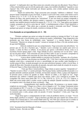 prazeres”. A implicação não é que Deus nunca nos concede coisas que nos dão prazer. Nosso Deus é
o Deus misericordioso que nos dá não apenas pão e água, mas também abundância “segundo as suas
riquezas” (Fp. 4:19). Sendo motivados por desejos egoístas, estes cristãos pediam somente para
satisfazer seu ego.
Depois de analisar-lhes, Tiago acrescenta uma acusação: “adúlteros e adúlteras”. Essas
pessoas foram comparadas ao povo de Israel. A igreja é a noiva de Cristo, assim como Israel a noiva
de Deus (2 Co. 11: 2; Ef. 5: 22–24; Ap. 19:21). Quando se voltava à idolatria, Israel não se
afastava de Deus, mas queria praticar um “sincretismo”. E por isso Israel era sempre comparado a
uma esposa infiel, adúltera, que desejava manter a segurança e a respeitabilidade de seu lar e do
marido, mas também desejava usufruir do amante (Is. 1: 21; Jr. 3; Os. 1:3). Tiago aplica essa imagem
à igreja, acusando-a de servir a certo tipo de “ídolo” e simultaneamente a Deus. É fácil identificar o
“ídolo”: “ é o mundo”. “Não sabeis que a amizade do mundo é inimizade com Deus?” Portanto
qualquer que quiser ser amigo do mundo, constitui-se inimigo de Deus.
Um chamado ao arrependimento (4: 4 – 10)
“Portanto, qualquer que quiser ser amigo do mundo constitui-se inimigo de Deus” (v.4), aqui
Tiago apresenta que o envolvimento com o sistema do mundo é infidelidade. Tiago diagnostica sem
pestanejar que essa forma de infidelidade como “apostasia”, é a mesma doença do Antigo
Testamento. “Querem ser amigos do mundo”, tornam-se inimigos de Deus e Ele não aceitará menos
do que total fidelidade.
Além de condená-los por seu comportamento, Tiago acrescenta uma advertência: “ou
pensais que em vão diz a Escritura que...” Quando o povo corrompe seu espírito para servir ao
mundo, o ciúme de Deus se inflama. Ai da pessoa que ignora a advertência divina, como se as
Escrituras fossem apenas papel e tinta. Tiago infunde no povo, esperança em vez de terror: “antes,
ele nos dá graça maior”. Está consciente do juízo de Deus sobre os que se recusam a arrepender-se
(Tg. 5:1–6), mas também está consciente de como Deus está disposto a perdoar.
A prova desta verdade também se encontra nas Escrituras: “portanto, diz a Escritura:
Deus resiste aos soberbos, mas dá graça aos humildes” (Pv. 3:34). Este é um dos textos prediletos da
tradição cristã ética, e proporciona ao povo a possibilidade de uma escolha: pode humilhar-se e
receber graça de Deus, ou pode prosseguir em sua auto-suficiência humana e sofrer a ira de Deus. A
atitude de Deus não é baseada em pecados do passado, mas pelo atual estado de coração de seu povo.
O Deus de Tiago é o Deus benevolente das Escrituras.
Visto que Deus é misericordioso, Tiago chama ao passo seguinte: “arrepender-se”.
“Sujeitai-vos pois a Deus”, é o ponto principal. Não há graça barata, nenhum perdão de pecados se o
pecador pretende continuar pecando. Contudo, em havendo sujeição a Deus, a graça está disponível.
O próximo passo é deixar de agradar ao diabo: “Resisti ao diabo, e ele fugirá de vós”. Tiago
demonstra que, embora o impulso para pecar seja interno, ceder a ele é entregar-se ao diabo. Os
evangelhos são claros neste ponto (Mt. 4:1–11; Mc. 8:28-34; Lc. 22:31; Jo. 13:2; 27). Todavia, o
diabo não exerce poder sobre o cristão, exceto o poder da sedução. Quando resistimos ao diabo, ele
se comporta como o fez diante de Jesus, no deserto – foge.
Arrependimento total significa purificação. Há promessa e ao mesmo tempo,
exigência na convocação “Chegai-vos a Deus, e ele se chegará a vós”. No Antigo Testamento temos
esta chamada em Ml. 3:7 e em Zc. 1:3. Tiago continua: “lavai as mãos pecadores”. O culto no Antigo
Testamento exigia mãos cerimonialmente puras (Ex. 30:19–21). Esses cristãos não estão preparados
no momento para o culto, porque estão em pecado. O termo “pecadores” é forte, pois Tiago não
aceita desculpas.
Tiago deixa agora o comportamento de lado e trata do problema interior, ao exigir: “Vós de
ânimo duplo, purificai os corações”. Tiago já declarou que Deus não quer repartir tais crentes com o
mundo; Ele os deseja para si, com exclusividade total (Tg. 4:4). Pelo que é preciso que os cristãos se
purifiquem por dentro, eliminem os motivos mundanos e busquem somente a Cristo e seu reino.
I.E.Q Secretaria Geral de Educação e Cultura ___________________________
Epístolas Gerais - Revisão em 2006
16
 