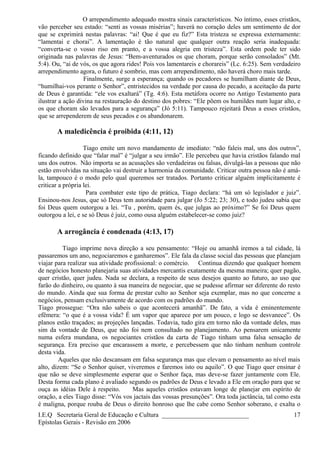 O arrependimento adequado mostra sinais característicos. No íntimo, esses cristãos,
vão perceber seu estado: “senti as vossas misérias”; haverá no coração deles um sentimento de dor
que se exprimirá nestas palavras: “ai! Que é que eu fiz?” Esta tristeza se expressa externamente:
“lamentai e chorai”. A lamentação é tão natural que qualquer outra reação seria inadequada:
“converta-se o vosso riso em pranto, e a vossa alegria em tristeza”. Esta ordem pode ter sido
originada nas palavras de Jesus: “Bem-aventurados os que choram, porque serão consolados” (Mt.
5:4). Ou, “ai de vós, os que agora rides! Pois vos lamentareis e chorareis” (Lc. 6:25). Sem verdadeiro
arrependimento agora, o futuro é sombrio, mas com arrependimento, não haverá choro mais tarde.
Finalmente, surge a esperança; quando os pecadores se humilham diante de Deus,
“humilhai-vos perante o Senhor”, entristecidos na verdade por causa do pecado, a aceitação da parte
de Deus é garantida: “ele vos exaltará” (Tg. 4:6). Esta metáfora ocorre no Antigo Testamento para
ilustrar a ação divina na restauração do destino dos pobres: “Ele põem os humildes num lugar alto, e
os que choram são levados para a segurança” (Jó 5:11). Tampouco rejeitará Deus a esses cristãos,
que se arrependerem de seus pecados e os abandonarem.
A maledicência é proibida (4:11, 12)
Tiago emite um novo mandamento de imediato: “não faleis mal, uns dos outros”,
ficando definido que “falar mal” é “julgar a seu irmão”. Ele percebeu que havia cristãos falando mal
uns dos outros. Não importa se as acusações são verdadeiras ou falsas, divulgá-las a pessoas que não
estão envolvidas na situação vai destruir a harmonia da comunidade. Criticar outra pessoa não é amá-
la, tampouco é o modo pelo qual queremos ser tratados. Portanto criticar alguém implicitamente é
criticar a própria lei.
Para combater este tipo de prática, Tiago declara: “há um só legislador e juiz”.
Ensinou-nos Jesus, que só Deus tem autoridade para julgar (Jo 5:22; 23; 30), e todo judeu sabia que
foi Deus quem outorgou a lei. “Tu , porém, quem és, que julgas ao próximo?” Se foi Deus quem
outorgou a lei, e se só Deus é juiz, como ousa alguém estabelecer-se como juiz?
A arrogância é condenada (4:13, 17)
Tiago imprime nova direção a seu pensamento: “Hoje ou amanhã iremos a tal cidade, lá
passaremos um ano, negociaremos e ganharemos”. Ele fala da classe social das pessoas que planejam
viajar para realizar sua atividade profissional: o comércio. Continua dizendo que qualquer homem
de negócios honesto planejaria suas atividades mercantis exatamente da mesma maneira; quer pagão,
quer cristão, quer judeu. Nada se declara, a respeito de seus desejos quanto ao futuro, ao uso que
farão do dinheiro, ou quanto à sua maneira de negociar, que se pudesse afirmar ser diferente do resto
do mundo. Ainda que sua forma de prestar culto ao Senhor seja exemplar, mas no que concerne a
negócios, pensam exclusivamente de acordo com os padrões do mundo.
Tiago prossegue: “Ora não sabeis o que acontecerá amanhã”. De fato, a vida é eminentemente
efêmera: “o que é a vossa vida? É um vapor que aparece por um pouco, e logo se desvanece”. Os
planos estão traçados; as projeções lançadas. Todavia, tudo gira em torno não da vontade deles, mas
sim da vontade de Deus, que não foi nem consultado no planejamento. Ao pensarem unicamente
numa esfera mundana, os negociantes cristãos da carta de Tiago tinham uma falsa sensação de
segurança. Era preciso que encarassem a morte, e percebessem que não tinham nenhum controle
desta vida.
Aqueles que não descansam em falsa segurança mas que elevam o pensamento ao nível mais
alto, dizem: “Se o Senhor quiser, viveremos e faremos isto ou aquilo”. O que Tiago quer ensinar é
que não se deve simplesmente esperar que o Senhor faça, mas deve-se fazer juntamente com Ele.
Desta forma cada plano é avaliado segundo os padrões de Deus e levado a Ele em oração para que se
ouça as idéias Dele à respeito. Mas aqueles cristãos estavam longe de planejar em espírito de
oração, a eles Tiago disse: “Vós vos jactais das vossas presunções”. Ora toda jactância, tal como esta
é maligna, porque rouba de Deus o direito honroso que lhe cabe como Senhor soberano, e exalta o
I.E.Q Secretaria Geral de Educação e Cultura ___________________________
Epístolas Gerais - Revisão em 2006
17
 