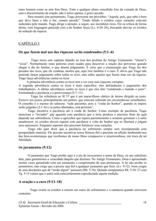 mero homem como se este fora Deus. Todo e qualquer plano concebido fora da vontade de Deus,
sem o discernimento da oração, não é tolice apenas, é grave pecado.
Para resumir este pensamento, Tiago acrescenta um provérbio: “Aquele, pois, que sabe o bem
que deve fazer e não o faz, comete pecado”. Tendo falado a cristãos cujos corações estavam
seduzidos pelo mundo, Tiago dirige a atenção, a seguir, aos incrédulos ricos. Ele os critica de forma
direta, com linguagem parecida com a do Senhor Jesus (Lc. 6:20–26), buscando desviar os cristãos
da sedução da riqueza.
CAPÍTULO 5
Os que fazem mal uso das riquezas serão condenados (5:1–6)
Tiago inicia este capítulo falando no tom dos profetas do Antigo Testamento: “chorai”e
“uivai”. Normalmente estas palavras eram usadas para descrever a reação dos perversos quando
chegar o dia do Senhor, o que denota julgamento. É certo que a enumeração que Tiago faz dos
pecados dos ricos, que ele condena, mostra que, aqui este também é o caso. É obvio que Tiago não
pretende lançar julgamento sobre todos os ricos, mas sobre aqueles que fazem mau uso da riqueza.
Tiago lança advertências contra os ricos:
A primeira advertência contra os ricos tem a ver com suas riquezas corruptas.
A segunda advertência contra os ricos é mais específica: eles defraudaram o pagamento dos
trabalhadores. A última advertência contra os ricos é que eles têm “condenado e matado o justo”.
Estimulando a paciência e a perseverança (5:7–11).
Tiago faz referência ao Sl 37 que é um maravilhoso cântico de ânimo dirigido ao justo.
Escreve aos justos, principalmente aos pobres, que estavam sofrendo em circunstâncias semelhantes.
O conselho é o mesmo do salmista: “sede pacientes, pois a ”vinda do Senhor”, quando os ímpios
serão julgados (5:1–6) e os justos libertados, está próxima”.
Tiago incentiva a paciência até a vinda do Senhor. Como exemplo de paciência, Tiago
menciona o “lavrador” que aguarda com paciência que a terra produza o precioso fruto do qual
depende sua subsistência. Como o agricultor que espera pacientemente a semente germinar e a safra
amadurecer, os cristãos devem esperar com paciência a volta do Senhor que os libertará e julgará
seus opressores. Enquanto esperam eles precisam fortalecer seus corações.
Tiago não quer dizer que a paciência no sofrimento sempre será recompensada com
prosperidade material. Ele procura incentivar nossa firmeza fiel e paciente na aflição lembrando-nos
das bem-aventuranças que recebemos de nosso Deus compassivo e misericordioso, em troca de tal
fidelidade.
Os juramentos (5:12)
O juramento que Tiago proíbe aqui é o ato de invocarmos o nome de Deus, ou um substituto
dele, para garantirmos a veracidade daquilo que dizemos. No Antigo Testamento, Deus é apresentado
muitas vezes garantindo com um juramento o cumprimento de suas promessas. A lei não proíbe os
juramentos, mas exige que a pessoa seja fiel a qualquer juramento que fizer. (Lv. 9:12). Jesus exigiu
de seus discípulos que de “modo algum” jurassem (Mt. 5:34). Quando comparamos Mt. 5:34–37 com
Tg. 5:12 vemos que o autor está conscientemente reproduzindo aquela tradição.
A oração e a cura (5:13–18)
Tiago exorta os cristãos a orarem em casos de sofrimentos e a cantarem quando estiverem
contentes.
I.E.Q Secretaria Geral de Educação e Cultura ___________________________
Epístolas Gerais - Revisão em 2006
18
 