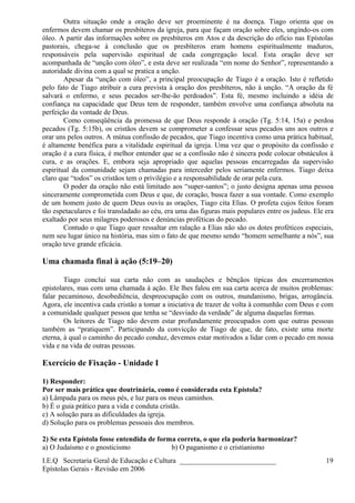 Outra situação onde a oração deve ser proeminente é na doença. Tiago orienta que os
enfermos devem chamar os presbíteros da igreja, para que façam oração sobre eles, ungindo-os com
óleo. A partir das informações sobre os presbíteros em Atos e da descrição do ofício nas Epístolas
pastorais, chega-se à conclusão que os presbíteros eram homens espiritualmente maduros,
responsáveis pela supervisão espiritual de cada congregação local. Esta oração deve ser
acompanhada de “unção com óleo”, e esta deve ser realizada “em nome do Senhor”, representando a
autoridade divina com a qual se pratica a unção.
Apesar da “unção com óleo”, a principal preocupação de Tiago é a oração. Isto é refletido
pelo fato de Tiago atribuir a cura prevista à oração dos presbíteros, não à unção. “A oração da fé
salvará o enfermo, e seus pecados ser-lhe-ão perdoados”. Esta fé, mesmo incluindo a idéia de
confiança na capacidade que Deus tem de responder, também envolve uma confiança absoluta na
perfeição da vontade de Deus.
Como conseqüência da promessa de que Deus responde à oração (Tg. 5:14, 15a) e perdoa
pecados (Tg. 5:15b), os cristãos devem se comprometer a confessar seus pecados uns aos outros e
orar uns pelos outros. A mútua confissão de pecados, que Tiago incentiva como uma prática habitual,
é altamente benéfica para a vitalidade espiritual da igreja. Uma vez que o propósito da confissão e
oração é a cura física, é melhor entender que se a confissão não é sincera pode colocar obstáculos à
cura, e as orações. E, embora seja apropriado que aquelas pessoas encarregadas da supervisão
espiritual da comunidade sejam chamadas para interceder pelos seriamente enfermos. Tiago deixa
claro que “todos” os cristãos tem o privilégio e a responsabilidade de orar pela cura.
O poder da oração não está limitado aos “super-santos”; o justo designa apenas uma pessoa
sinceramente comprometida com Deus e que, de coração, busca fazer a sua vontade. Como exemplo
de um homem justo de quem Deus ouviu as orações, Tiago cita Elias. O profeta cujos feitos foram
tão espetaculares e foi transladado ao céu, era uma das figuras mais populares entre os judeus. Ele era
exaltado por seus milagres poderosos e denúncias proféticas do pecado.
Contudo o que Tiago quer ressaltar em ralação a Elias não são os dotes proféticos especiais,
nem seu lugar único na história, mas sim o fato de que mesmo sendo “homem semelhante a nós”, sua
oração teve grande eficácia.
Uma chamada final à ação (5:19–20)
Tiago conclui sua carta não com as saudações e bênçãos típicas dos encerramentos
epistolares, mas com uma chamada à ação. Ele lhes falou em sua carta acerca de muitos problemas:
falar pecaminoso, desobediência, despreocupação com os outros, mundanismo, brigas, arrogância.
Agora, ele incentiva cada cristão a tomar a iniciativa de trazer de volta à comunhão com Deus e com
a comunidade qualquer pessoa que tenha se “desviado da verdade” de alguma daquelas formas.
Os leitores de Tiago não devem estar profundamente preocupados com que outras pessoas
também as “pratiquem”. Participando da convicção de Tiago de que, de fato, existe uma morte
eterna, à qual o caminho do pecado conduz, devemos estar motivados a lidar com o pecado em nossa
vida e na vida de outras pessoas.
Exercício de Fixação - Unidade I
1) Responder:
Por ser mais prática que doutrinária, como é considerada esta Epístola?
a) Lâmpada para os meus pés, e luz para os meus caminhos.
b) É o guia prático para a vida e conduta cristãs.
c) A solução para as dificuldades da igreja.
d) Solução para os problemas pessoais dos membros.
2) Se esta Epístola fosse entendida de forma correta, o que ela poderia harmonizar?
a) O Judaísmo e o gnosticismo b) O paganismo e o cristianismo
I.E.Q Secretaria Geral de Educação e Cultura ___________________________
Epístolas Gerais - Revisão em 2006
19
 