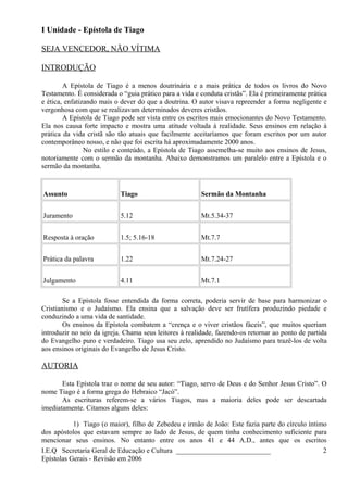 I Unidade - Epístola de Tiago
SEJA VENCEDOR, NÃO VÍTIMA
INTRODUÇÃO
A Epístola de Tiago é a menos doutrinária e a mais prática de todos os livros do Novo
Testamento. É considerada o “guia prático para a vida e conduta cristãs”. Ela é primeiramente prática
e ética, enfatizando mais o dever do que a doutrina. O autor visava repreender a forma negligente e
vergonhosa com que se realizavam determinados deveres cristãos.
A Epístola de Tiago pode ser vista entre os escritos mais emocionantes do Novo Testamento.
Ela nos causa forte impacto e mostra uma atitude voltada à realidade. Seus ensinos em relação à
prática da vida cristã são tão atuais que facilmente aceitaríamos que foram escritos por um autor
contemporâneo nosso, e não que foi escrita há aproximadamente 2000 anos.
No estilo e conteúdo, a Epístola de Tiago assemelha-se muito aos ensinos de Jesus,
notoriamente com o sermão da montanha. Abaixo demonstramos um paralelo entre a Epístola e o
sermão da montanha.
Assunto Tiago Sermão da Montanha
Juramento 5.12 Mt.5.34-37
Resposta à oração 1.5; 5.16-18 Mt.7.7
Prática da palavra 1.22 Mt.7.24-27
Julgamento 4.11 Mt.7.1
Se a Epístola fosse entendida da forma correta, poderia servir de base para harmonizar o
Cristianismo e o Judaísmo. Ela ensina que a salvação deve ser frutífera produzindo piedade e
conduzindo a uma vida de santidade.
Os ensinos da Epístola combatem a “crença e o viver cristãos fáceis”, que muitos queriam
introduzir no seio da igreja. Chama seus leitores à realidade, fazendo-os retornar ao ponto de partida
do Evangelho puro e verdadeiro. Tiago usa seu zelo, aprendido no Judaísmo para trazê-los de volta
aos ensinos originais do Evangelho de Jesus Cristo.
AUTORIA
Esta Epístola traz o nome de seu autor: “Tiago, servo de Deus e do Senhor Jesus Cristo”. O
nome Tiago é a forma grega do Hebraico “Jacó”.
As escrituras referem-se a vários Tiagos, mas a maioria deles pode ser descartada
imediatamente. Citamos alguns deles:
1) Tiago (o maior), filho de Zebedeu e irmão de João: Este fazia parte do círculo íntimo
dos apóstolos que estavam sempre ao lado de Jesus, de quem tinha conhecimento suficiente para
mencionar seus ensinos. No entanto entre os anos 41 e 44 A.D., antes que os escritos
I.E.Q Secretaria Geral de Educação e Cultura ___________________________
Epístolas Gerais - Revisão em 2006
2
 