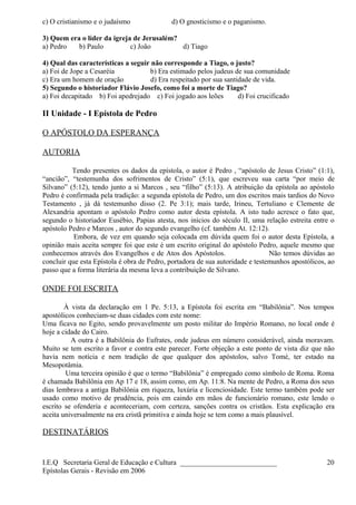 c) O cristianismo e o judaísmo d) O gnosticismo e o paganismo.
3) Quem era o líder da igreja de Jerusalém?
a) Pedro b) Paulo c) João d) Tiago
4) Qual das características a seguir não corresponde a Tiago, o justo?
a) Foi de Jope a Cesaréia b) Era estimado pelos judeus de sua comunidade
c) Era um homem de oração d) Era respeitado por sua santidade de vida.
5) Segundo o historiador Flávio Josefo, como foi a morte de Tiago?
a) Foi decapitado b) Foi apedrejado c) Foi jogado aos leões d) Foi crucificado
II Unidade - I Epístola de Pedro
O APÓSTOLO DA ESPERANÇA
AUTORIA
Tendo presentes os dados da epístola, o autor é Pedro , “apóstolo de Jesus Cristo” (1:1),
“ancião”, “testemunha dos sofrimentos de Cristo” (5:1), que escreveu sua carta “por meio de
Silvano” (5:12), tendo junto a si Marcos , seu “filho” (5:13). A atribuição da epístola ao apóstolo
Pedro é confirmada pela tradição: a segunda epístola de Pedro, um dos escritos mais tardios do Novo
Testamento , já dá testemunho disso (2. Pe 3:1); mais tarde, Irineu, Tertuliano e Clemente de
Alexandria apontam o apóstolo Pedro como autor desta epístola. A isto tudo acresce o fato que,
segundo o historiador Eusébio, Papias atesta, nos inícios do século II, uma relação estreita entre o
apóstolo Pedro e Marcos , autor do segundo evangelho (cf. também At. 12:12).
Embora, de vez em quando seja colocada em dúvida quem foi o autor desta Epístola, a
opinião mais aceita sempre foi que este é um escrito original do apóstolo Pedro, aquele mesmo que
conhecemos através dos Evangelhos e de Atos dos Apóstolos. Não temos dúvidas ao
concluir que esta Epístola é obra de Pedro, portadora de sua autoridade e testemunhos apostólicos, ao
passo que a forma literária da mesma leva a contribuição de Silvano.
ONDE FOI ESCRITA
À vista da declaração em 1 Pe. 5:13, a Epístola foi escrita em “Babilônia”. Nos tempos
apostólicos conheciam-se duas cidades com este nome:
Uma ficava no Egito, sendo provavelmente um posto militar do Império Romano, no local onde é
hoje a cidade do Cairo.
A outra é a Babilônia do Eufrates, onde judeus em número considerável, ainda moravam.
Muito se tem escrito a favor e contra este parecer. Forte objeção a este ponto de vista diz que não
havia nem notícia e nem tradição de que qualquer dos apóstolos, salvo Tomé, ter estado na
Mesopotâmia.
Uma terceira opinião é que o termo “Babilônia” é empregado como símbolo de Roma. Roma
é chamada Babilônia em Ap 17 e 18, assim como, em Ap. 11:8. Na mente de Pedro, a Roma dos seus
dias lembrava a antiga Babilônia em riqueza, luxúria e licenciosidade. Este termo também pode ser
usado como motivo de prudência, pois em caindo em mãos de funcionário romano, este lendo o
escrito se ofenderia e aconteceriam, com certeza, sanções contra os cristãos. Esta explicação era
aceita universalmente na era cristã primitiva e ainda hoje se tem como a mais plausível.
DESTINATÁRIOS
I.E.Q Secretaria Geral de Educação e Cultura ___________________________
Epístolas Gerais - Revisão em 2006
20
 
