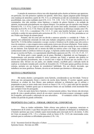 ESTILO LITERÁRIO
A atenção de numerosos críticos tem sido despertada pelas alusões ao batismo que aparecem,
em particular, nos três primeiros capítulos da epístola. Além disso, alguns julgaram poder distinguir
uma mudança de atmosfera a partir de I Pe. 4:12, os sofrimentos já não são considerados como mera
possibilidade, mas, como realidade atual (I Pe. 4:12; 5:9; 2:20; 3:14, 17). Com fundamento em tais
constatações, têm sido emitidas várias hipóteses a respeito do gênero literário e da unidade da
epístola, encarecendo principalmente sua origem litúrgica. Uns pensam que ela reproduz uma liturgia
batismal (I Pe. 1:3; 4:11), à qual se teria ajuntado um escrito mais tardio, destinado a confirmar os
batizados na fé (I Pe. 4:12; 5:14). Outros não dão maior importância às diferenças notadas entre I Pe.
1:3; 4:11; 4:12; 5:11, e consideram I Pe. 1:3–5, 11 como uma homilia batismal, à qual se teria
conferido o caráter de uma epístola pelo acréscimo de I Pe. 1:1-2; 5:12-14. Por fim, pretendeu-se ver
em I Pedro uma liturgia da semana pascal.
Portanto, não há como pôr em dúvida a natureza epistolar e a unidade de 1 Pedro . A
epístola está solidamente enraizada em toda uma tradição catequética comum à Igreja primitiva. O
final (I Pe. 5:12) lhe define exatamente o escopo: exortar e fortalecer na fé cristãos cujo zelo corria o
risco de esmorecer, e cuja coragem estava sendo posta à prova por diversas tribulações. Neste intuito,
o autor se refere a ensinamentos que esses cristãos já tinham ouvido por ocasião da sua conversão e
do seu batismo. Esta Epístola não se mostra tão hábil na retórica como a de Tiago, mas evidencia
conhecimento sobre os artifícios retóricos do grego. A Epístola contém menor número de hebraísmos
do que os escritos de Paulo, e os supostamente identificados aparecem em I Pe. 1:13; 14; 17; 25; 3:7.
De forma geral o autor sagrado usa de graça, liberdade e dignidade em sua linguagem, e
freqüentemente com precisão refinada. É obvio, portanto que Pedro, o apóstolo não poderia ter
escrito esta Epístola pessoalmente, mas os escritos tem o toque de Silvano que era escriba e foi o
amanuense dela. Silvano era um judeu, um cidadão romano, escolhido para a delicada tarefa de
explicar as resoluções tomadas pelo concílio de Jerusalém (At. 15:22) para igrejas gentílicas de áreas
remotas, portanto era um homem de considerável habilidade. Era um obreiro devotado, que
trabalhava em áreas gentílicas. Portanto, deveria ser um homem que dominava o idioma grego.
MOTIVO E PROPÓSITOS
Há muitas alusões a perseguições nesta Epístola, considerando-se sua brevidade. Torna-se
óbvio que tais perseguições foram o motivo da escrita desta Epístola. O escritor sagrado queria
fortalecer os cristãos da Ásia Menor, para poderem enfrentar as tribulações que já sofriam e
preparando-os para os testes ainda mais severos no futuro (1 Pe. 4:12), e para todo tipo de oposição
que enfrentariam. Também queria que se mostrassem firmes em sua lealdade cristã mostrando-lhes
que o próprio Cristo foi perseguido.
O alvo do autor desta breve Epístola, é exclusivamente prático. Seus leitores não deveriam
perder de vista o grande prêmio; através de seu amor e pureza deveriam avançar e propagar o poder
do Evangelho, provocando a admiração de seus adversários. O verdadeiro cristão é distinguido
melhor em período de grande sofrimento.
PROPÓSITO DA CARTA - FIRMAR, ORIENTAR, CONFORTAR.
Para os irmãos atribulados, Pedro oferece uma palavra de esperança, menciona os
fundamentos da fé cristã e o que Deus tem para nós no futuro. Quando as tribulações se multiplicam,
é bastante oportuno que essas verdades sejam mencionadas para renovação da fé e do ânimo. A obra
de Cristo no passado (I Pe. 1:3) e a herança cristã no futuro (I Pe. 1:4-5) são mencionadas como
estímulo para se enfrentar as dificuldades presentes (1 Pe. 1:6).
I.E.Q Secretaria Geral de Educação e Cultura ___________________________
Epístolas Gerais - Revisão em 2006
22
 