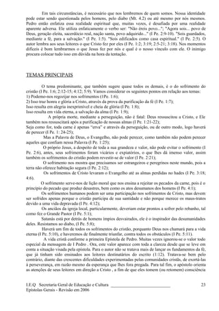Em tais circunstâncias, é necessário que nos lembremos de quem somos. Nossa identidade
pode estar sendo questionada pelos homens, pelo diabo (Mt. 4.2) ou até mesmo por nós mesmos.
Pedro então enfatiza essa realidade espiritual que, muitas vezes, é desafiada por uma realidade
aparente adversa. Ele utiliza enfaticamente o verbo ser: "Não éreis povo..."; "Agora sois... povo de
Deus, geração eleita, sacerdócio real, nação santa, povo adquirido..." (I Pe. 2:9-10). "Sois guardados,
mediante a fé, para a salvação." (I Pe. 1:5). "Sois edificados como casa espiritual." (I Pe. 2:5). O
autor lembra aos seus leitores o que Cristo fez por eles (I Pe. 1:2; 3:19; 2:5-21; 3:18). Nos momentos
difíceis é bom lembrarmos o que Jesus fez por nós e qual é o nosso vínculo com ele. O inimigo
procura colocar tudo isso em dúvida na hora da tentação.
TEMAS PRINCIPAIS
O tema predominante, que também sugere quase todos os demais, é o do sofrimento do
cristão (I Pe. 1:6; 2:12-15; 4:12; 5:9). Vamos considerar os seguintes pontos em relação aos temas:
1) Podemo-nos regozijar nos sofrimentos (1Pe. 1:6);
2) Isso traz honra e glória a Cristo, através da prova da purificação da fé (I Pe. 1:7);
Isso resulta em alegria inexprimível e cheia de glória (I Pe. 1:8);
Isso resulta em vida eterna, a salvação da alma (I Pe. 1:9);
A própria morte, mediante a perseguição, não é fatal: Deus ressuscitou a Cristo, e Ele
também nos ressuscitará após a purificação de nossas almas (I Pe. 1:21-22);
Seja como for, toda carne é apenas “erva” e através da perseguição, ou de outro modo, logo haverá
de perecer (I Pe. 1: 24-25);
Mas a Palavra de Deus, o Evangelho, não pode perecer, como também não podem perecer
aqueles que confiam nessa Palavra (I Pe. 1:25);
O próprio Jesus, a despeito de toda a sua grandeza e valor, não pode evitar o sofrimento (I
Pe. 2:6), antes, seus sofrimentos foram vicários e expiatórios, o que lhes dá imenso valor, assim
também os sofrimentos do cristão podem revestir-se de valor (I Pe. 2:21);
O sofrimento nos mostra que precisamos ser estrangeiros e peregrinos neste mundo, pois a
terra não oferece habitação segura (I Pe. 2:12);
Os sofrimentos de Cristo levaram o Evangelho até as almas perdidas no hades (I Pe. 3:18;
4:6).
O sofrimento serve-nos de lição moral que nos ensina a rejeitar os pecados da carne, pois é o
princípio do pecado que produz desastres, bem como os atos desumanos dos homens (I Pe. 4:1);
Os sofrimentos humanos podem ser uma participação nos sofrimentos de Cristo, mas devem
ser sofridos apenas porque o cristão participa de sua santidade e não porque merece os maus-tratos
devido a uma vida depravada (I Pe. 4:12);
Os anciãos da igreja local, particularmente, deveriam estar prontos a sofrer pelo rebanho, tal
como fez o Grande Pastor (I Pe. 5:1);
Satanás está por detrás de homens ímpios desvairados, ele é o inspirador das desumanidades
deles. Resistamos ao diabo, (I Pe. 5:8);
Haverá um fim de todos os sofrimentos do cristão, porquanto Deus nos chamará para a vida
eterna (I Pe. 5:10), e haveremos de finalmente triunfar, contra todos os obstáculos (I Pe. 5:11).
A vida cristã conforme a primeira Epístola de Pedro. Muitas vezes ignorou-se o valor todo
especial da mensagem de I Pedro . Ora, este valor aparece com toda a clareza desde que se leve em
conta a situação visada pela epístola. Para o autor não se tratava mais de lançar os fundamentos da fé,
que já tinham sido ensinados aos leitores destinatários do escrito (1:12). Tratava-se bem pelo
contrário, diante das crescentes dificuldades experimentadas pelas comunidades cristãs, de exortá-las
à perseverança, em razão mesmo da esperança que lhes fora pregada. Para tal fim, o apóstolo orienta
as atenções de seus leitores em direção a Cristo , a fim de que eles tomem (ou retomem) consciência
I.E.Q Secretaria Geral de Educação e Cultura ___________________________
Epístolas Gerais - Revisão em 2006
23
 