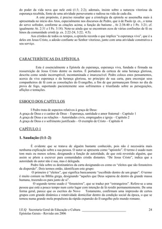 do poder da vida nova que nele está (1:3; 2:2); ademais, insiste sobre a natureza vitoriosa da
esperança recebida, fonte de uma atividade perseverante e radiosa na vida de cada dia.
A este propósito, é preciso ressaltar que a cristologia da epístola se assemelha mais à
apresentada no início dos Atos, especialmente nos discursos de Pedro, que à de Paulo (p. ex., o tema
do servo sofredor, conforme as citações acima; a função do batismo , At 2:38-40 e I Pe. 3:21; cf.
igualmente At. 2:31 e I Pe. 3:18). Note-se ainda que se encontram ecos de várias confissões de fé ou
hinos da comunidade cristã (p. ex. 2:22-24; 3:22; 4:5).
Aos cristãos de todos os tempos, a epístola recorda o que implica “a esperança viva”, que é a
deles em Jesus Cristo, a adesão confiante ao Senhor vitorioso, junto com uma atividade construtiva a
seu serviço.
CARACTERÍSTICAS DA EPÍSTOLA
Esta é essencialmente a Epístola da esperança, esperança viva, fundada e firmada na
ressurreição de Jesus Cristo dentre os mortos. É portadora da certeza de uma herança gloriosa,
descrita como sendo incorruptível, incontaminada e imarcescível. Pedro coloca estes pensamentos,
acerca da viva esperança e da herança gloriosa, no princípio de sua carta, para encorajar seus
companheiros de fé com as consolações do Evangelho, a fim de que permaneçam firmes no dia da
prova de fogo, suportando pacientemente seus sofrimentos e triunfando sobre as perseguições,
aflições e tentações.
ESBOÇO DOS CAPÍTULOS
I Pedro trata de aspectos relativos à graça de Deus:
A graça de Deus e o caráter de Deus – Esperança, santidade e amor fraternal – Capítulo 1
A graça de Deus e as relações – Autoridades civis, empregados e igreja – Capítulo 2
A graça de Deus e o sofrimento justificado – O exemplo de Cristo – Capítulo 4
CAPÍTULO 1
1. Saudação (1:1–2)
É evidente que se tratava de alguém bastante conhecido, pois não é necessária mais
nenhuma explicação sobre a sua pessoa. O autor se apresenta como “apóstolo”. O termo é usado num
tom mais ou menos solene, designando a função de autoridade, de que está revestido alguém, que
assim se põem a escrever para comunidades cristãs distantes. “De Jesus Cristo”, indica que a
autoridade do autor não é sua, mas é delegada.
Pedro fala sobre os destinatários da carta designando-os como os “eleitos que são forasteiros
da dispersão”. Dois termos então, identificam este grupo:
O primeiro é “eleitos”, que significa basicamente “escolhido dentro de um grupo”. O termo
é muito comum na Bíblia grega, designando “aqueles que Deus separou de dentro da grande massa
humana, trazendo-os para junto de si”.
O segundo termo usado é “forasteiros”, que se traduz por “estrangeiros”. Refere-se a uma
pessoa que está a pouco tempo num certo lugar com intenção de lá residir permanentemente. De uma
forma geral, parece que os escritos do Novo Testamento, confirmam uma impressão de certos
grupos com grande dinâmica e rotatividade domiciliar dentro da condição social da época, o que se
tornou numa grande mola propulsora da rápida expansão do Evangelho pelo mundo romano.
I.E.Q Secretaria Geral de Educação e Cultura ___________________________
Epístolas Gerais - Revisão em 2006
24
 