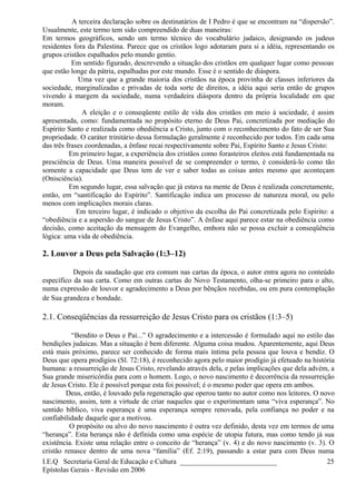 A terceira declaração sobre os destinatários de I Pedro é que se encontram na “dispersão”.
Usualmente, este termo tem sido compreendido de duas maneiras:
Em termos geográficos, sendo um termo técnico do vocabulário judaico, designando os judeus
residentes fora da Palestina. Parece que os cristãos logo adotaram para si a idéia, representando os
grupos cristãos espalhados pelo mundo gentio.
Em sentido figurado, descrevendo a situação dos cristãos em qualquer lugar como pessoas
que estão longe da pátria, espalhadas por este mundo. Esse é o sentido de diáspora.
Uma vez que a grande maioria dos cristãos na época provinha de classes inferiores da
sociedade, marginalizadas e privadas de toda sorte de direitos, a idéia aqui seria então de grupos
vivendo à margem da sociedade, numa verdadeira diáspora dentro da própria localidade em que
moram.
A eleição e o conseqüente estilo de vida dos cristãos em meio à sociedade, é assim
apresentada, como: fundamentada no propósito eterno de Deus Pai, concretizada por mediação do
Espírito Santo e realizada como obediência a Cristo, junto com o reconhecimento do fato de ser Sua
propriedade. O caráter trinitário dessa formulação geralmente é reconhecido por todos. Em cada uma
das três frases coordenadas, a ênfase recai respectivamente sobre Pai, Espírito Santo e Jesus Cristo:
Em primeiro lugar, a experiência dos cristãos como forasteiros eleitos está fundamentada na
presciência de Deus. Uma maneira possível de se compreender o termo, é considerá-lo como tão
somente a capacidade que Deus tem de ver e saber todas as coisas antes mesmo que aconteçam
(Onisciência).
Em segundo lugar, essa salvação que já estava na mente de Deus é realizada concretamente,
então, em “santificação do Espírito”. Santificação indica um processo de natureza moral, ou pelo
menos com implicações morais claras.
Em terceiro lugar, é indicado o objetivo da escolha do Pai concretizada pelo Espírito: a
“obediência e a aspersão do sangue de Jesus Cristo”. A ênfase aqui parece estar na obediência como
decisão, como aceitação da mensagem do Evangelho, embora não se possa excluir a conseqüência
lógica: uma vida de obediência.
2. Louvor a Deus pela Salvação (1:3–12)
Depois da saudação que era comum nas cartas da época, o autor entra agora no conteúdo
específico da sua carta. Como em outras cartas do Novo Testamento, olha-se primeiro para o alto,
numa expressão de louvor e agradecimento a Deus por bênçãos recebidas, ou em pura contemplação
de Sua grandeza e bondade.
2.1. Conseqüências da ressurreição de Jesus Cristo para os cristãos (1:3–5)
“Bendito o Deus e Pai...” O agradecimento e a intercessão é formulado aqui no estilo das
bendições judaicas. Mas a situação é bem diferente. Alguma coisa mudou. Aparentemente, aqui Deus
está mais próximo, parece ser conhecido de forma mais íntima pela pessoa que louva e bendiz. O
Deus que opera prodígios (Sl. 72:18), é reconhecido agora pelo maior prodígio já efetuado na história
humana: a ressurreição de Jesus Cristo, revelando através dela, e pelas implicações que dela advém, a
Sua grande misericórdia para com o homem. Logo, o novo nascimento é decorrência da ressurreição
de Jesus Cristo. Ele é possível porque esta foi possível; é o mesmo poder que opera em ambos.
Deus, então, é louvado pela regeneração que operou tanto no autor como nos leitores. O novo
nascimento, assim, tem a virtude de criar naqueles que o experimentam uma “viva esperança”. No
sentido bíblico, viva esperança é uma esperança sempre renovada, pela confiança no poder e na
confiabilidade daquele que a motivou.
O propósito ou alvo do novo nascimento é outra vez definido, desta vez em termos de uma
“herança”. Esta herança não é definida como uma espécie de utopia futura, mas como tendo já sua
existência. Existe uma relação entre o conceito de “herança” (v. 4) e do novo nascimento (v. 3). O
cristão renasce dentro de uma nova “família” (Ef. 2:19), passando a estar para com Deus numa
I.E.Q Secretaria Geral de Educação e Cultura ___________________________
Epístolas Gerais - Revisão em 2006
25
 