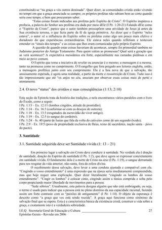 constituindo-se “na graça a vós outros destinada”. Quer dizer, as comunidades cristãs estão vivendo
no tempo em que a graça anunciada se cumpre; os próprios profetas não sabiam bem ao certo quando
seria esse tempo, e bem que procuraram saber.
“Estas coisas foram indicadas aos profetas pelo Espírito de Cristo”. O Espírito inspirava a
profecia, a palavra do Senhor aos profetas era dada por meio dEle (I Pe. 1:20-21) Falando dEle como
o “Espírito de Cristo”, parece que o autor também pressupõem uma atividade de Jesus já antes da
Sua existência terrena, o que fazia parte da fé da igreja primitiva. Ao dizer que o Espírito “neles
estava”, o autor vê a influência do Espírito sobre os profetas como algo um pouco mais efetivo e
duradouro do que experiências extraordinárias. Ele estava neles quando refletiam e tentavam
entender os “sinais dos tempos” e as coisas que lhes eram comunicadas pelo próprio Espírito.
A questão de quando estas coisas haveriam de acontecer, sempre foi primordial também no
Judaísmo posterior do Antigo Testamento. Para quem valem as promessas? Qual será a geração que
as verá acontecer? A expectativa messiânica era forte, especialmente nas camadas piedosas e em
meio ao povo comum.
O Espírito que toma a iniciativa de revelar ou anunciar é o mesmo; a mensagem é a mesma,
tanto na promessa como no cumprimento. O Evangelho que fora pregado aos leitores engloba, então,
a mensagem profética junto com seu cumprimento. Ela é a boa nova de que a salvação, tão
ansiosamente esperada, é agora uma realidade, a partir da morte e ressurreição de Cristo. Tudo isso é
tão impressionante que até “os anjos no céu, anseiam por observar essas coisas mais de perto e
atentamente.
2.4. O novo “status” dos cristãos e suas conseqüências (1:13; 2:10)
Esta seção da Epístola trata da história das tradições, e nela encontramos vários paralelos com o livro
do Êxodo, como a seguir:
I Pe. 1:13 – Ex. 12:11 (lombos cingidos, atitude de prontidão);
I Pe. 1:14 – Ex. 16:3 (conformar-se com os desejos de outrora);
I Pe. 1:18 – Ex. 13:3 (resgatados da escravidão do viver antigo);
I Pe. 1:19 – Ex. 12:5 (o sangue do cordeiro);
I Pe. 1:24 – Is. 40 (parte de Isaías que fala da volta do cativeiro como de um segundo êxodo);
I Pe. 2:9 – Ex. 19:5 (povo de propriedade exclusiva de Deus, reino de sacerdotes, nação santa – povo
do pacto).
3. Santidade
3.1. Santidade adquirida deve ser Santidade vivida (1: 13 – 21)
Em primeiro lugar a salvação em Cristo deve conduzir à santidade. Na verdade ela é doação
de santidade, doação do Espírito de santidade (I Pe. 1:2), que deve agora se expressar concretamente
em santidade vivida. O fundamento dela é a morte de Cristo na cruz (I Pe. 1:19), o sangue derramado
para nos resgatar da vida anterior, não-santa, fora da esfera divina.
O recebimento dessa salvação, deve levar a uma conduta ajustada e compatível com ela.
“Cingindo o vosso entendimento” é uma expressão que na época seria imediatamente compreendida,
mas que hoje requer uma explicação. Quer dizer literalmente “cingindo os lombos do vosso
entendimento”. “Cingir os lombos” é colocar cinto, cingindo assim a túnica comprida e solta pelo
corpo propiciando maior liberdade de movimentos para a pessoa.
“Sede sóbrios”. Usualmente, esta palavra designa alguém que não está embriagado, ou seja,
o termo é usado para indicar que a pessoa está no pleno domínio da sua capacidade racional, fazendo
assim um forte contraste com as “paixões de antigamente” (I Pe. 1:14). O objeto da esperança é
descrito como “a graça que vos está sendo trazida”. A graça aqui funciona como sinônimo da
salvação final que se espera. Esta é a característica básica da existência cristã, construir a vida sobre a
graça, e exatamente isto é a verdadeira sobriedade.
I.E.Q Secretaria Geral de Educação e Cultura ___________________________
Epístolas Gerais - Revisão em 2006
27
 