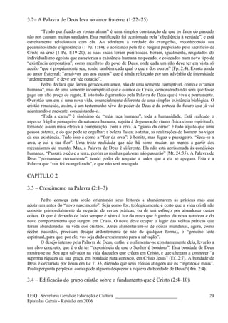 3.2– A Palavra de Deus leva ao amor fraterno (1:22–25)
“Tendo purificado as vossas almas” é uma simples constatação de que os fatos do passado
não nos causam muitas saudades. Esta purificação foi ocasionada pela “obediência à verdade”, e está
estreitamente relacionada com ela. Ao aderirem à verdade do evangelho, reconhecendo sua
pecaminosidade e ignorância (1 Pe. 1:14), e aceitando pela fé o resgate propiciado pelo sacrifício de
Cristo na cruz (1 Pe. 1:19-20), as suas vidas foram purificadas. Foram, igualmente, resgatados do
individualismo egoísta que caracteriza a existência humana no pecado, e colocados num novo tipo de
“existência corporativa”, como membros do povo de Deus, onde cada um não deve ter em vista só
aquilo “que é propriamente seu, senão também cada qual o que é dos outros” (Fp. 2:4). Exorta ainda
ao amor fraternal: “amai-vos uns aos outros” que é ainda reforçado por um advérbio de intensidade
“ardentemente” e deve ser “de coração”.
Pedro declara que fomos gerados em amor, não de uma semente corruptível, como é o “amor
humano”, mas de uma semente incorruptível que é o amor de Cristo, demonstrado não sem que fosse
pago um alto preço de regate. E isto tudo é garantido pela Palavra de Deus que é viva e permanente.
O cristão tem em si uma nova vida, essencialmente diferente de uma simples existência biológica. O
cristão renascido, assim, é um testemunho vivo do poder de Deus e da certeza do futuro que já vai
adentrando o presente, conquistando-o.
“Toda a carne” é sinônimo de “toda raça humana”, toda a humanidade. Está realçado o
aspecto frágil e passageiro da natureza humana, sujeita à degeneração (tanto física como espiritual),
tornando assim mais efetiva a comparação com a erva. A “glória da carne” é tudo aquilo que uma
pessoa ostenta, e do que pode se orgulhar: a beleza física, o status, as realizações do homem no vigor
da sua existência. Tudo isso é como a “flor da erva”; é bonito, mas fugaz e passageiro. “Seca-se a
erva, e cai a sua flor”. Uma triste realidade que não há como mudar, ao menos a partir dos
mecanismos do mundo. Mas, a Palavra de Deus é diferente. Ela não está aprisionada às condições
humanas. “Passará o céu e a terra, porém as minhas palavras não passarão” (Mt. 24:35). A Palavra de
Deus “permanece eternamente”, tendo poder de resgatar a todos que a ela se apegam. Esta é a
Palavra que “vos foi evangelizada”, e que não será revogada.
CAPÍTULO 2
3.3 – Crescimento na Palavra (2:1–3)
Pedro começa esta seção orientando seus leitores a abandonarem as práticas más que
adotavam antes do “novo nascimento”. Seja como for, teologicamente é certo que a vida cristã não
consiste primordialmente da negação de certas práticas, ou de um esforço por abandonar certas
coisas. O que é deixado de lado sempre é visto à luz do novo que é ganho, da nova natureza e do
novo comportamento que surgem em Cristo. O novo deve ocupar o lugar das velhas práticas que
foram abandonadas na vida dos cristãos. Antes alimentavam-se de coisas mundanas, agora, como
recém nascidos, precisam desejar ardentemente (e não de qualquer forma), o “genuíno leite
espiritual, para que, por ele, vos seja dado crescimento para a salvação”.
O desejo intenso pela Palavra de Deus, então, e o alimentar-se constantemente dela, levarão a
um alvo concreto, que é o de ter “experiência de que o Senhor é bondoso”. Esta bondade de Deus
mostra-se no Seu agir salvador na vida daqueles que crêem em Cristo, e que chegam a conhecer “a
suprema riqueza da sua graça, em bondade para conosco, em Cristo Jesus” (Ef. 2:7). A bondade de
Deus é declarada por Jesus em Lc 7: 35, dizendo que seus efeitos atingem até os “ingratos e maus”.
Paulo pergunta perplexo: como pode alguém desprezar a riqueza da bondade de Deus? (Rm. 2:4).
3.4 – Edificação do grupo cristão sobre o fundamento que é Cristo (2:4–10)
I.E.Q Secretaria Geral de Educação e Cultura ___________________________
Epístolas Gerais - Revisão em 2006
29
 