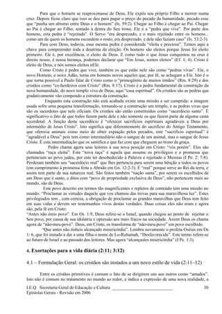 Para que o homem se reaproximasse de Deus, Ele expôs seu próprio Filho a morrer numa
cruz. Depois ficou claro que isso se deu para pagar o preço do pecado da humanidade, pecado esse
que “punha um abismo entre Deus e o homem” (Is. 59:2). Chegar ao Filho é chegar ao Pai. Chegar
ao Pai é chegar ao Filho, sentado à destra do Seu trono. Ele é a “pedra que vive”. Por parte dos
homens, esta pedra é “rejeitada”. O Servo “era desprezado, e o mais rejeitado entre os homens...
como um de quem os homens escondem o rosto, era desprezado, e dele não faziam caso” (Is. 53:2-3).
Para com Deus, todavia, essa mesma pedra é considerada “eleita e preciosa”. Temos aqui a
chave para compreender toda a doutrina da eleição. Os homens são eleitos porque Jesus foi eleito
primeiro. Ele é, por excelência, o eleito de Deus. E como tudo o que Jesus conquistou na cruz é
direito nosso, é nossa herança, podemos declarar que “Em Jesus, somos eleitos” (Ef. 1; 4). Cristo é
eleito de Deus, e nós somos eleitos nEle.
Como Cristo é pedra que vive, também os que estão nele são como “pedras vivas”. Ele, o
novo Homem, o novo Adão, torna em homens novos aqueles que, por fé, se achegam a Ele. Isto é o
que torna possível a Paulo falar de Cristo como o “primogênito de muitos irmãos” (Rm. 8:29) e dos
cristãos como “co-herdeiros com Cristo” (Rm. 8:17). Cristo é a pedra fundamental da construção da
nova humanidade, do novo templo vivo de Deus, aqui “casa espiritual”. Os cristãos são as pedras que
gradativamente vão compondo a estrutura da construção.
Enquanto esta construção não está acabada existe uma missão a ser cumprida: a imagem
usada sofre uma pequena transformação, tornando-se a construção um templo, e as pedras vivas que
são os sacerdotes que nele oficiam. Os cristãos são então constituídos como “sacerdócio santo”. É
significativo o fato de que todos fazem parte dele e não somente os que fazem parte de alguma casta
secerdotal. A função deste sacerdócio é “oferecer sacrifícios espirituais agradáveis a Deus por
intermédio de Jesus Cristo”. Isto significa que diferentemente do sacrifício do Antigo Testamento,
que oferecia animais como meio de obter expiação pelos pecados, este “sacrifício espiritual” é
“agradável a Deus” pois tem como intermediário não o sangue de um animal, mas o sangue de Jesus
Cristo. É esta intermediação que os santifica e que faz com que cheguem ao trono da graça.
Pedro chama agora seus leitores à sua nova posição em Cristo: “vós porém”. Eles são
chamados “raça eleita”. Esta “nova raça” é aquela que assume os privilégios e a promessa que
pertenciam ao povo judeu, por este ter desobedecido à Palavra e rejeitado o Messias (I Pe. 2: 7-8).
Perderam também seu “sacerdócio real” que lhes pertencia para serem uma bênção a todos os povos
(em cumprimento à promessa feita a Abraão em Gn. 12:2-3). É “real” porque serve ao Rei da terra, e
assim tem parte de sua natureza real. São feitos também “nação santa”, por serem os escolhidos de
um Deus que é santo, e ditos com “povo de propriedade exclusiva de Deus”, não pertencem mais ao
mundo, são de Deus.
Este povo descrito em termos tão magnificentes e repletos de conteúdo tem uma missão no
mundo: “Proclamar as virtudes daquele que vos chamou das trevas para sua maravilhosa luz”. Estes
privilegiados tem , com certeza, a obrigação de proclamar as grandes maravilhas que Deus tem feito
em suas vidas e devem ser testemunhos vivos destas verdades. Duas coisas eles não eram e agora
são, pela fé em Cristo:
“Antes não éreis povo”. Em Os. 1:9, Deus refere-se a Israel, quando chegou ao ponto de rejeitar o
Seu povo, por causa de sua idolatria e opressão aos mais fracos na sociedade. Assim Deus os chama
agora de “não-meu-povo”. Deus, em Cristo, os transforma de “não-meu-povo” em povo escolhido.
“Que antes não tínheis alcançado misericórdia”. Lembra novamente o profeta Oséias em Os
1: 6, que foi instado a dar a uma filha o nome de Lo-Ruhamah, “Desfavorecida”. Este termo refere-se
ao futuro de Israel e ao passado dos leitores. Mas agora “alcançastes misericórdia” (I Pe. 1:3).
4. Exortações para a vida diária (2:11; 3:12)
4.1 – Formulação Geral: os cristãos são instados a um novo estilo de vida (2:11–12)
Entre os cristãos primitivos é comum o fato de se dirigirem uns aos outros como “amados”.
Isto não é comum no tratamento no mundo ao redor, e indica a expressão de uma nova realidade, a
I.E.Q Secretaria Geral de Educação e Cultura ___________________________
Epístolas Gerais - Revisão em 2006
30
 
