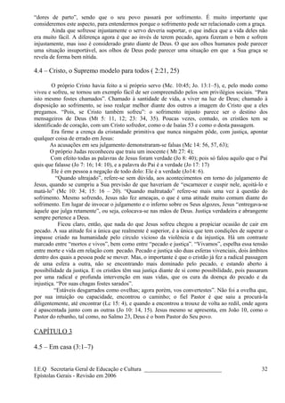 “dores de parto”, sendo que o seu povo passará por sofrimento. É muito importante que
consideremos este aspecto, para entendermos porque o sofrimento pode ser relacionado com a graça.
Ainda que sofresse injustamente o servo deveria suportar, o que indica que a vida deles não
era muito fácil. A diferença agora é que ao invés de terem pecado, agora fizeram o bem e sofrem
injustamente, mas isso é considerado grato diante de Deus. O que aos olhos humanos pode parecer
uma situação insuportável, aos olhos de Deus pode parecer uma situação em que a Sua graça se
revela de forma bem nítida.
4.4 – Cristo, o Supremo modelo para todos ( 2:21, 25)
O próprio Cristo havia feito a si próprio servo (Mc. 10:45; Jo. 13:1–5), e, pelo modo como
viveu e sofreu, se tornou um exemplo fácil de ser compreendido pelos sem privilégios sociais. “Para
isto mesmo fostes chamados”. Chamado à santidade de vida, a viver na luz de Deus; chamado à
disposição ao sofrimento, se isso realçar melhor diante dos outros a imagem do Cristo que a eles
pregamos. “Pois, se Cristo também sofreu”: o sofrimento injusto parece ser o destino dos
mensageiros de Deus (Mt 5: 11, 12; 23: 34, 35). Poucas vezes, contudo, os cristãos tem se
identificado de coração, com um Cristo sofredor, como o de Isaías 53 e como o desta passagem.
Era firme a crença da cristandade primitiva que nunca ninguém pôde, com justiça, apontar
qualquer coisa de errado em Jesus:
As acusações em seu julgamento demonstraram-se falsas (Mc 14: 56, 57, 63);
O próprio Judas reconheceu que traiu um inocente ( Mt 27: 4);
Com efeito todas as palavras de Jesus foram verdade (Jo 8: 40); pois só falou aquilo que o Pai
quis que falasse (Jo 7: 16; 14: 10), e a palavra do Pai é a verdade (Jo 17: 17)
Ele é em pessoa a negação de todo dolo: Ele é a verdade (Jo14: 6).
“Quando ultrajado”, refere-se sem dúvida, aos acontecimentos em torno do julgamento de
Jesus, quando se cumpriu a Sua previsão de que haveriam de “escarnecer e cuspir nele, açoitá-lo e
matá-lo” (Mc 10: 34; 15: 16 – 20). “Quando maltratado” refere-se mais uma vez à questão do
sofrimento. Mesmo sofrendo, Jesus não fez ameaças, o que é uma atitude muito comum diante do
sofrimento. Em lugar de invocar o julgamento e o inferno sobre os Seus algozes, Jesus “entregava-se
àquele que julga retamente”, ou seja, colocava-se nas mãos de Deus. Justiça verdadeira e abrangente
sempre pertence a Deus.
Ficou claro, então, que nada do que Jesus sofreu chegou a propiciar ocasião de cair em
pecado. A sua atitude foi a única que realmente é superior, é a única que tem condições de superar o
impasse criado na humanidade pelo círculo vicioso da violência e da injustiça. Há um contraste
marcado entre “mortos e vivos”, bem como entre “pecado e justiça”. “Vivamos”, espelha essa tensão
entre morte e vida em relação com pecado. Pecado e justiça são duas esferas vivenciais, dois âmbitos
dentro dos quais a pessoa pode se mover. Mas, o importante é que o cristão já fez a radical passagem
de uma esfera a outra, não se encontrando mais dominado pelo pecado, e estando aberto à
possibilidade da justiça. E os cristãos têm sua justiça diante de si como possibilidade, pois passaram
por uma radical e profunda intervenção em suas vidas, que os cura da doença do pecado e da
injustiça. “Por suas chagas fostes sarados”.
“Estáveis desgarrados como ovelhas; agora porém, vos convertestes”. Não foi a ovelha que,
por sua intuição ou capacidade, encontrou o caminho; o fiel Pastor é que saiu a procurá-la
diligentemente, até encontrar (Lc 15: 4), e quando a encontrou a trouxe de volta ao redil, onde agora
é apascentada junto com as outras (Jo 10: 14, 15). Jesus mesmo se apresenta, em João 10, como o
Pastor do rebanho, tal como, no Salmo 23, Deus é o bom Pastor do Seu povo.
CAPÍTULO 3
4.5 – Em casa (3:1–7)
I.E.Q Secretaria Geral de Educação e Cultura ___________________________
Epístolas Gerais - Revisão em 2006
32
 
