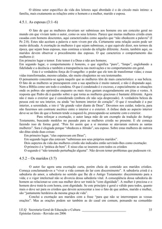 O último setor específico da vida dos leitores aqui abordado é o do círculo mais íntimo: a
família, mais exatamente as relações entre o homem e a mulher, marido e esposa.
4.5.1. As esposas (3:1–6)
O fato de que as mulheres deveriam ser submissas aos homens era um conceito geral no
mundo em que viviam tanto o autor, como os seus leitores. Parece que muitas mulheres cristãs eram
casadas com homens descrentes, aqui caracterizados como aqueles que “não obedecem a palavra” (I
Pe 2:8). Estes não aceitam a palavra e nem vivem por ela. Certamente uma relação assim pode ser
muito delicada. A exortação às mulheres é que sejam submissas, o que equivale dizer, nos termos da
época, que sejam boas esposas, mas continua a tensão da religião diferente. Assim, também aqui, os
maridos devem observar o procedimento das esposas. O que caracteriza o comportamento das
mulheres é:
Em primeiro lugar o temor. Este temor é a Deus e não aos homens;
Em segundo lugar, o comportamento é honesto, o que significa “puro”, “limpo”, englobando a
fidelidade e a decência e também a transparência nas motivações e no comportamento em geral.
Esta é a verdadeira força do Evangelho: o poder que ele tem de transformar vidas; e essas
vidas transformadas, mesmo caladas, são muito eloqüentes no seu testemunho.
O pensamento concentra-se agora naquilo que as mulheres têm de mais característico: a sua beleza.
O fato de as mulheres se preocuparem com a sua aparência é muito natural, e não é disputado aqui.
Nem a Bíblia como um todo o condena. O que é condenado é o excesso, e especialmente as situações
onde os pobres são oprimidos enquanto os mais ricos gastam exageradamente em jóias e vestes. A
resposta que Pedro dá à questão sobre o que torna as mulheres graciosas é bastante diferente. Agora
não é mais o exterior que é considerado (embora ele não seja desprezado). A verdadeira beleza da
pessoa está no seu interior, ou ainda “no homem interior do coração”. O que é ressaltado é a paz
interior, a serenidade, e isto é “de grande valor diante de Deus”. Devemos nos cuidar, todavia, para
não fazermos um contraste ascético entre o interior e o exterior. A ênfase dada ao aspecto interior
deve-se ao fato de que o homem tende a esquecê-lo, preocupando-se somente com o exterior.
Para reforçar a exortação, o autor lança mão de um exemplo da tradição do Antigo
Testamento, buscando modelos no passado para as mulheres cristãs no presente. E ele começa
fazendo isso de forma geral. “Pois foi assim que a si mesmas se ataviaram outrora as santas
mulheres”. Sara é elogiada porque “obedeceu a Abraão”, seu esposo. Sobre estas mulheres de outrora
são ditas ainda duas coisas:
Em primeiro lugar, “elas esperavam em Deus”;
Em segundo lugar elas estavam “submissas aos seus próprios maridos”.
Dois aspectos da vida das mulheres cristãs são indicados então servindo-lhes como exortação:
O primeiro é a “prática do bem”. E nisso elas se inserem com todos os cristãos
O segundo é “não temendo perturbação alguma”. Não devem temer problemas que pudessem vir.
4.5.2 – Os maridos (3:7)
O autor faz agora uma exortação curta, porém cheia de conteúdo aos maridos cristãos.
Começa conclamando-os a “viver a vida comum do lar com discernimento”. A sabedoria cristã é a
sabedoria do amor, a sabedoria no sentido que lhe dá o Antigo Testamento: discernimento para a
vida; e o vigor intelectual não se divorcia dessa sabedoria vital. A conseqüência dessa sabedoria do
homem ao relacionar-se com sua mulher deve ser tratá-la “com dignidade”. A mulher é preciosa e o
homem deve tratá-la com honra, com dignidade. Se este princípio é geral e válido para todos, quanto
mais o deve ser para os cristãos que devem acrescentar a isso o fato de que ambos, marido e mulher,
são “juntamente herdeiros da mesma graça de vida”.
Conclui a exortação aos maridos com a frase “para que não se interrompam as vossas
orações”. Mas as orações podem ser também as do casal em comum, pensando na comunhão
I.E.Q Secretaria Geral de Educação e Cultura ___________________________
Epístolas Gerais - Revisão em 2006
33
 