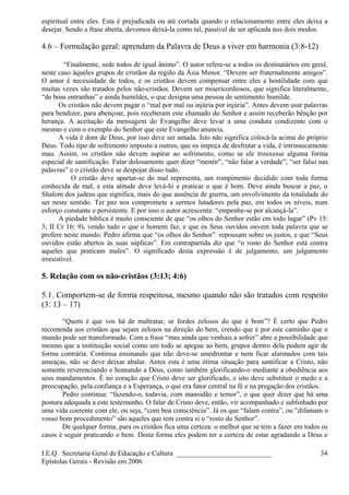 espiritual entre eles. Esta é prejudicada ou até cortada quando o relacionamento entre eles deixa a
desejar. Sendo a frase aberta, devemos deixá-la como tal, passível de ser aplicada nos dois modos.
4.6 – Formulação geral: aprendam da Palavra de Deus a viver em harmonia (3:8-12)
“Finalmente, sede todos de igual ânimo”. O autor refere-se a todos os destinatários em geral,
neste caso àqueles grupos de cristãos da região da Ásia Menor. “Devem ser fraternalmente amigos”.
O amor é necessidade de todos, e os cristãos devem compensar entre eles a hostilidade com que
muitas vezes são tratados pelos não-cristãos. Devem ser misericordiosos, que significa literalmente,
“de boas entranhas” e ainda humildes, o que designa uma pessoa de sentimento humilde.
Os cristãos não devem pagar o “mal por mal ou injúria por injúria”. Antes devem usar palavras
para bendizer, para abençoar, pois receberam este chamado do Senhor e assim receberão bênção por
herança. A aceitação da mensagem do Evangelho deve levar a uma conduta condizente com o
mesmo e com o exemplo do Senhor que este Evangelho anuncia.
A vida é dom de Deus, por isso deve ser amada. Isto não significa colocá-la acima do próprio
Deus. Todo tipo de sofrimento imposto a outros, que os impeça de desfrutar a vida, é intrinsecamente
mau. Assim, os cristãos não devem aspirar ao sofrimento, como se ele trouxesse alguma forma
especial de santificação. Falar dolosamente quer dizer “mentir”, “não falar a verdade”, “ser falso nas
palavras” e o cristão deve se despojar disso tudo.
O cristão deve apartar-se do mal representa, um rompimento decidido com toda forma
conhecida de mal, e esta atitude deve levá-lo a praticar o que é bom. Deve ainda buscar a paz, o
Shalom dos judeus que significa, mais do que ausência de guerra, um envolvimento da totalidade do
ser neste sentido. Ter paz nos compromete a sermos lutadores pela paz, em todos os níveis, num
esforço constante e persistente. E por isso o autor acrescenta: “empenhe-se por alcançá-la”.
A piedade bíblica é muito consciente de que “os olhos do Senhor estão em todo lugar” (Pv 15:
3; II Cr 16: 9), vendo tudo o que o homem faz, e que os Seus ouvidos ouvem toda palavra que se
profere neste mundo. Pedro afirma que “os olhos do Senhor” repousam sobre os justos, e que “Seus
ouvidos estão abertos às suas súplicas”. Em contrapartida diz que “o rosto do Senhor está contra
aqueles que praticam males”. O significado desta expressão é de julgamento, um julgamento
irresistível.
5. Relação com os não-cristãos (3:13; 4:6)
5.1. Comportem-se de forma respeitosa, mesmo quando não são tratados com respeito
(3: 13 – 17)
“Quem é que vos há de maltratar, se fordes zelosos do que é bom”? É certo que Pedro
recomenda aos cristãos que sejam zelosos na direção do bem, crendo que é por este caminho que o
mundo pode ser transformado. Com a frase “mas ainda que venhais a sofrer” abre a possibilidade que
mesmo que a instituição social como um todo se apegue ao bem, grupos dentro dela podem agir de
forma contrária. Continua ensinando que não deve-se amedrontar e nem ficar alarmados com tais
ameaças, não se deve deixar abalar. Antes esta é uma ótima situação para santificar a Cristo, não
somente reverenciando e honrando a Deus, como também glorificando-o mediante a obediência aos
seus mandamentos. É no coração que Cristo deve ser glorificado, e isto deve substituir o medo e a
preocupação, pela confiança e a Esperança, o que era fator central na fé e na pregação dos cristãos.
Pedro continua: “fazendo-o, todavia, com mansidão e temor”, o que quer dizer que há uma
postura adequada a este testemunho. O falar de Cristo deve, então, vir acompanhado e sublinhado por
uma vida coerente com ele, ou seja, “com boa consciência”. Já os que “falam contra”, ou “difamam o
vosso bom procedimento” são aqueles que tem contra si o “rosto do Senhor”.
De qualquer forma, para os cristãos fica uma certeza: o melhor que se tem a fazer em todos os
casos é seguir praticando o bem. Desta forma eles podem ter a certeza de estar agradando a Deus e
I.E.Q Secretaria Geral de Educação e Cultura ___________________________
Epístolas Gerais - Revisão em 2006
34
 