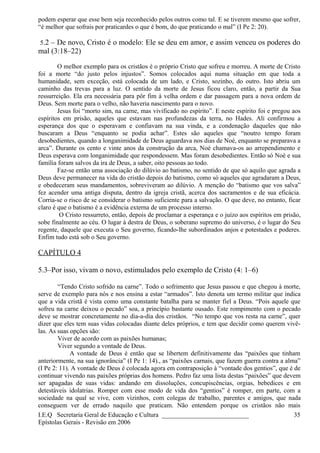 podem esperar que esse bem seja reconhecido pelos outros como tal. E se tiverem mesmo que sofrer,
“é melhor que sofrais por praticardes o que é bom, do que praticando o mal” (I Pe 2: 20).
5.2 – De novo, Cristo é o modelo: Ele se deu em amor, e assim venceu os poderes do
mal (3:18–22)
O melhor exemplo para os cristãos é o próprio Cristo que sofreu e morreu. A morte de Cristo
foi a morte “do justo pelos injustos”. Somos colocados aqui numa situação em que toda a
humanidade, sem exceção, está colocada de um lado, e Cristo, sozinho, do outro. Isto abriu um
caminho das trevas para a luz. O sentido da morte de Jesus ficou claro, então, a partir da Sua
ressurreição. Ela era necessária para pôr fim à velha ordem e dar passagem para a nova ordem de
Deus. Sem morte para o velho, não haveria nascimento para o novo.
Jesus foi “morto sim, na carne, mas vivificado no espírito”. E neste espírito foi e pregou aos
espíritos em prisão, aqueles que estavam nas profundezas da terra, no Hades. Ali confirmou a
esperança dos que o esperavam e confiavam na sua vinda, e a condenação daqueles que não
buscaram a Deus “enquanto se podia achar”. Estes são aqueles que “noutro tempo foram
desobedientes, quando a longanimidade de Deus aguardava nos dias de Noé, enquanto se preparava a
arca”. Durante os cento e vinte anos da construção da arca, Noé chamava-os ao arrependimento e
Deus esperava com longanimidade que respondessem. Mas foram desobedientes. Então só Noé e sua
família foram salvos da ira de Deus, a saber, oito pessoas ao todo.
Faz-se então uma associação do dilúvio ao batismo, no sentido de que só aquilo que agrada a
Deus deve permanecer na vida do cristão depois do batismo, como só aqueles que agradaram a Deus,
e obedeceram seus mandamentos, sobreviveram ao dilúvio. A menção do “batismo que vos salva”
fez acender uma antiga disputa, dentro da igreja cristã, acerca dos sacramentos e de sua eficácia.
Corria-se o risco de se considerar o batismo suficiente para a salvação. O que deve, no entanto, ficar
claro é que o batismo é a evidência externa de um processo interno.
O Cristo ressurreto, então, depois de proclamar a esperança e o juízo aos espíritos em prisão,
sobe finalmente ao céu. O lugar à destra de Deus, o soberano supremo do universo, é o lugar do Seu
regente, daquele que executa o Seu governo, ficando-lhe subordinados anjos e potestades e poderes.
Enfim tudo está sob o Seu governo.
CAPÍTULO 4
5.3–Por isso, vivam o novo, estimulados pelo exemplo de Cristo (4: 1–6)
“Tendo Cristo sofrido na carne”. Todo o sofrimento que Jesus passou e que chegou à morte,
serve de exemplo para nós e nos ensina a estar “armados”. Isto denota um termo militar que indica
que a vida cristã é vista como uma constante batalha para se manter fiel a Deus. “Pois aquele que
sofreu na carne deixou o pecado” soa, a princípio bastante ousado. Este rompimento com o pecado
deve se mostrar concretamente no dia-a-dia dos cristãos. “No tempo que vos resta na carne”, quer
dizer que eles tem suas vidas colocadas diante deles próprios, e tem que decidir como querem vivê-
las. As suas opções são:
Viver de acordo com as paixões humanas;
Viver segundo a vontade de Deus.
A vontade de Deus é então que se libertem definitivamente das “paixões que tinham
anteriormente, na sua ignorância” (I Pe 1: 14)., as “paixões carnais, que fazem guerra contra a alma”
(I Pe 2: 11). A vontade de Deus é colocada agora em contraposição à “vontade dos gentios”, que é de
continuar vivendo nas paixões próprias dos homens. Pedro faz uma lista destas “paixões” que devem
ser apagadas de suas vidas: andando em dissoluções, concupiscências, orgias, bebedices e em
detestáveis idolatrias. Romper com esse modo de vida dos “gentios” é romper, em parte, com a
sociedade na qual se vive, com vizinhos, com colegas de trabalho, parentes e amigos, que nada
conseguem ver de errado naquilo que praticam. Não entendem porque os cristãos não mais
I.E.Q Secretaria Geral de Educação e Cultura ___________________________
Epístolas Gerais - Revisão em 2006
35
 