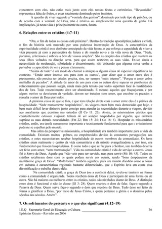 concorrem com eles, não estão mais junto com eles nessas festas e cerimônias. “Devassidão”
representa a falta de freios, o estar totalmente dominado pelos instintos.
A questão de viver segundo a “vontade dos gentios”, dominado por todo tipo de paixões, ou
de acordo com a vontade de Deus, não é relativa ou simplesmente uma questão de gosto. Há
implicações, já nesta vida e principalmente na outra, futura.
6. Relações entre os cristãos (4:7–11)
“Ora, o fim de todas as coisas está próximo”. Dentro da tradição apocalíptica judaica e cristã,
o fim da história será marcado por uma poderosa intervenção de Deus. A característica da
espiritualidade cristã é esse desfrutar antecipado da vida futura, o que reforça a capacidade de viver a
vida presente já com a perspectiva da futura e do mundo novo e da vida nova de Deus. “Sede,
portanto, criteriosos e sóbrios a bem de vossas orações”. São as orações dos cristãos que mantém os
seus olhos voltados na direção certa, para que assim norteiem as suas vidas. Existe ainda a
necessidade de moderação, sobriedade e discernimento, não deixando que alguma coisa venha a
perturbar a capacidade de ver e pensar claramente.
“Acima de tudo” é um modo de chamar a atenção a alguma coisa de especial importância no
contexto. “Tende amor intenso uns para com os outros”, quer dizer que o amor entre eles é
pressuposto, não precisa ser criado: precisa, sim, ser sempre “mais intenso”. “Porque o amor cobre
multidão de pecados”. A atitude de amor de uns para com os outros deve superar os problemas de
relacionamento que possam surgir, ainda mais pela tensão que todos suportam face às hostilidades
dos de fora. Todo ressentimento deve ser abandonado. E mesmo aqueles que fraquejaram, e por
algum motivo se desviaram da verdade, devem ser tratados com amor, que encobre os pecados e
ressalta o amor de Deus por todos.
A próxima coisa de que se fala, e que tem relação direta com o amor entre eles é a prática da
hospitalidade. “Sede mutuamente hospitaleiros”. As viagens eram bem mais demoradas que hoje, e
bem mais difícil levar dinheiro junto consigo para atender às necessidades durante a viagem, devido
aos assaltantes que existiam nas estradas (II Co 11: 26). Assim, os missionários cristãos que
constantemente estavam viajando tinham de ser sempre hospedados por alguém, que também
suprisse as suas demais necessidades (Fm 22; Rm 15: 24; I Co 16: 6). Hospedar os missionários
cristãos, então, era tarefa sumamente importante e tecnicamente fundamental para que o cristianismo
pudesse se espalhar pelo mundo.
Mas além da perspectiva missionária, a hospitalidade era também importante para a vida da
comunidade. Existiam muitos pobres, ou empobrecidos devido às constantes perseguições aos
cristãos, e estes necessitavam receber hospitalidade de outros membros da comunidade. Os lares
cristãos eram realmente o centro da vida comunitária e da missão evangelizadora e, por isso, era
fundamental que fossem hospitaleiros. E como tudo o que se faz para o Senhor, isto também deveria
ser feito com amor, “sem murmuração”. Vida na comunidade cristã é vida de serviço a outros. Jesus
foi o Servo de Deus, Aquele que “não veio para ser servido, mas para servir (Mt 10: 45). Todos os
cristãos receberam dons com os quais podem servir aos outros, sendo “bons despenseiros da
multiforme graça de Deus”. “Multiforme” também significa, para um mundo dividido como o nosso
em culturas e características regionais bastante diferenciadas, que o Espírito leva em conta essa
diversificação e trabalha dentro dela.
Na comunidade cristã, a graça de Deus (ou a ausência dela), revela-se também na forma
como a comunidade é organizada. Todos recebem dons de Deus e participam de uma forma ou de
outra. Não há maiores ou melhores entre os cristãos, todos são nivelados diante de Deus. A distinção
entre dons é funcional e não de classe (Gl 3: 28). Quem recebeu o dom de falar, faça-o segundo a
Palavra de Deus. Quem serve faça-o segundo o dom que recebeu de Deus. Tudo deve ser feito de
forma a glorificar a Deus, “por meio de Jesus Cristo, a quem pertence a glória e o domínio pelos
séculos dos séculos. Amém”.
7. Os sofrimentos do presente e o que eles significam (4:12–19)
I.E.Q Secretaria Geral de Educação e Cultura ___________________________
Epístolas Gerais - Revisão em 2006
36
 