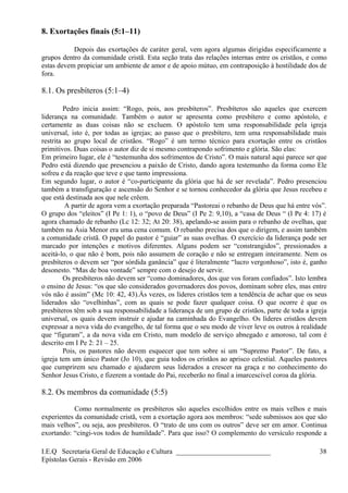8. Exortações finais (5:1–11)
Depois das exortações de caráter geral, vem agora algumas dirigidas especificamente a
grupos dentro da comunidade cristã. Esta seção trata das relações internas entre os cristãos, e como
estas devem propiciar um ambiente de amor e de apoio mútuo, em contraposição à hostilidade dos de
fora.
8.1. Os presbíteros (5:1–4)
Pedro inicia assim: “Rogo, pois, aos presbíteros”. Presbíteros são aqueles que exercem
liderança na comunidade. Também o autor se apresenta como presbítero e como apóstolo, e
certamente as duas coisas não se excluem. O apóstolo tem uma responsabilidade pela igreja
universal, isto é, por todas as igrejas; ao passo que o presbítero, tem uma responsabilidade mais
restrita ao grupo local de cristãos. “Rogo” é um termo técnico para exortação entre os cristãos
primitivos. Duas coisas o autor diz de si mesmo contrapondo sofrimento e glória. São elas:
Em primeiro lugar, ele é “testemunha dos sofrimentos de Cristo”. O mais natural aqui parece ser que
Pedro está dizendo que presenciou a paixão de Cristo, dando agora testemunho da forma como Ele
sofreu e da reação que teve e que tanto impressiona.
Em segundo lugar, o autor é “co-participante da glória que há de ser revelada”. Pedro presenciou
também a transfiguração e ascensão do Senhor e se tornou conhecedor da glória que Jesus recebeu e
que está destinada aos que nele crêem.
A partir de agora vem a exortação preparada “Pastoreai o rebanho de Deus que há entre vós”.
O grupo dos “eleitos” (I Pe 1: 1), o “povo de Deus” (I Pe 2: 9,10), a “casa de Deus “ (I Pe 4: 17) é
agora chamado de rebanho (Lc 12: 32; At 20: 38), apelando-se assim para o rebanho de ovelhas, que
também na Ásia Menor era uma cena comum. O rebanho precisa dos que o dirigem, e assim também
a comunidade cristã. O papel do pastor é “guiar” as suas ovelhas. O exercício da liderança pode ser
marcado por intenções e motivos diferentes. Alguns podem ser “constrangidos”, pressionados a
aceitá-lo, o que não é bom, pois não assumem de coração e não se entregam inteiramente. Nem os
presbíteros o devem ser “por sórdida ganância” que é literalmente “lucro vergonhoso”, isto é, ganho
desonesto. “Mas de boa vontade” sempre com o desejo de servir.
Os presbíteros não devem ser “como dominadores, dos que vos foram confiados”. Isto lembra
o ensino de Jesus: “os que são considerados governadores dos povos, dominam sobre eles, mas entre
vós não é assim” (Mc 10: 42, 43).Às vezes, os líderes cristãos tem a tendência de achar que os seus
liderados são “ovelhinhas”, com as quais se pode fazer qualquer coisa. O que ocorre é que os
presbíteros têm sob a sua responsabilidade a liderança de um grupo de cristãos, parte de toda a igreja
universal, os quais devem instruir e ajudar na caminhada do Evangelho. Os líderes cristãos devem
expressar a nova vida do evangelho, de tal forma que o seu modo de viver leve os outros à realidade
que “figuram”, a da nova vida em Cristo, num modelo de serviço abnegado e amoroso, tal com é
descrito em I Pe 2: 21 – 25.
Pois, os pastores não devem esquecer que tem sobre si um “Supremo Pastor”. De fato, a
igreja tem um único Pastor (Jo 10), que guia todos os cristãos ao aprisco celestial. Aqueles pastores
que cumprirem seu chamado e ajudarem seus liderados a crescer na graça e no conhecimento do
Senhor Jesus Cristo, e fizerem a vontade do Pai, receberão no final a imarcescível coroa da glória.
8.2. Os membros da comunidade (5:5)
Como normalmente os presbíteros são aqueles escolhidos entre os mais velhos e mais
experientes da comunidade cristã, vem a exortação agora aos membros: “sede submissos aos que são
mais velhos”, ou seja, aos presbíteros. O “trato de uns com os outros” deve ser em amor. Continua
exortando: “cingi-vos todos de humildade”. Para que isso? O complemento do versículo responde a
I.E.Q Secretaria Geral de Educação e Cultura ___________________________
Epístolas Gerais - Revisão em 2006
38
 