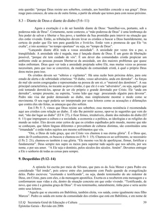 esta questão: “porque Deus resiste aos soberbos, contudo, aos humildes concede a sua graça”. Deus
reage para conosco, de uma ou de outra forma, a partir da atitude que temos para com nosso próximo.
8.3 – Diante de Deus e diante do diabo (5:6–11)
Agora a exortação é a de ser humilde diante de Deus: “humilhai-vos, portanto, sob a
poderosa mão de Deus”. Certamente, neste contexto, a “mão poderosa de Deus” é uma lembrança do
Seu poder de salvar e libertar o Seu povo, e também da Sua prontidão para intervir na situação que
eles estão vivendo. Então, as tribulações devem levar os cristãos a buscar a Deus humildemente, na
certeza do poder que Ele tem para guardá-los e livrá-los. Então vem a promessa de que Ele “os
exalta”, e isto acontece “no tempo oportuno” ou seja, no “tempo de Deus”.
“Lançando diante dEle toda a vossa ansiedade”. A ansiedade por vezes tira a paz, a
tranqüilidade. A ansiedade não é negada, mas é lançada diante de Deus. É um gesto de libertação
possível, “porque ele tem cuidado de vós”. É um dever das comunidades cristãs propiciar um
ambiente onde as pessoas possam libertar-se da ansiedade, um dos maiores problemas que quase
todos enfrentam. Deus quer ver toda a ansiedade projetada sobre Ele, mas muitas vezes as pessoas
necessitam, para que isso se concretize, da mediação da comunidade cristã, à qual o próprio Deus
doou meios para isso.
Os cristãos devem ser “sóbrios e vigilantes”. Há uma razão bem próxima deles, para este
estado de alerta e de sobriedade criteriosa: “O diabo, vosso adversário, anda em derredor”. As forças
do mal são assim congregadas e representadas na pessoa de um só, o “maioral dos demônios”. A sua
principal característica, no tocante ao povo cristão, é que ele é o seu “adversário”, ou seja, aquele que
está tentando derrotá-los, apesar de ser ele próprio o grande derrotado por Cristo. Ele “anda em
derredor”, sempre presente, na espreita, “como leão que ruge procurando alguém para devorar”.
Pedro não visa dar poder demasiado ao diabo, mas simplesmente mostrar o modo como se
movimenta. O seu rugir poderia ser interpretado por seus leitores como as acusações e difamações
que contra eles são feitas, as ameaças que eles sofrem.
Em I Pe 5: 5, vimos que Deus resiste aos soberbos; essa mesma resistência é recomendada
aqui aos cristãos com relação ao diabo.. É não lhe permitir acesso, opor-se às sugestões que vem do
mal, “não dar lugar ao diabo” (Ef 4: 27), é ficar firmes, irredutíveis, diante dos métodos do diabo (Ef
6: 11) que impregnam a cultura e a sociedade, a economia e a política, as ideologias e as religiões do
mundo ao redor. Eles devem estar certos de que os cristãos espalhados pelo mundo, mesmo que não
se conheçam, que falem línguas diferentes e provenham de culturas distintas, são constituídos uma
“irmandade” e estão todos sujeitos aos mesmo sofrimentos que vós.
“Ora, o Deus de toda graça, que em Cristo vos chamou à sua eterna glória”. É o Deus que,
antes de O conhecerem, os buscou e chamou-os (I Pe 1: 15). Chamou-os ao sofrimento, se necessário
(I Pe 2: 21), chamou-os também à sua glória. “Ele mesmo vos há de aperfeiçoar, firmar, fortificar e
fundamentar”. Deus sempre nos supre os meios para suportar tudo aquilo que nos advém, por seu
nome, e por seu amor. “A Ele seja o domínio, pelos séculos dos séculos. Amém”. Devemos entregar
a Ele o senhorio de todas as coisas para sempre.
9. Despedidas (5:12–14)
A epístola foi escrita por meio de Silvano, que para os da Ásia Menor e para Pedro era
considerado “fiel irmão”, pois esteve entre eles juntamente com Paulo quando da evangelização
deles. Pedro escreveu: “exortando e testificando”, ou seja, dando testemunho do ato redentor de
Deus, em Cristo, para com eles, e da mensagem apostólica. Exorta-os a receberem esta mensagem e a
conformarem suas vidas a ela, dentro da situação concreta em que estão vivendo. “Testificando, de
novo, que esta é a genuína graça de Deus”. O seu testemunho, naturalmente, tinha peso e seria aceito
entre seus leitores.
“Aquela que se encontra em Babilônia, também eleita, vos saúda, como igualmente meu filho
Marcos”. Pedro os saúda em nome da comunidade dos cristãos que está em Babilônia, e em nome de
I.E.Q Secretaria Geral de Educação e Cultura ___________________________
Epístolas Gerais - Revisão em 2006
39
 