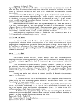 A escassez de discussão Cristo
lógica na Epístola, a forte ênfase dada à ética e aos aspectos morais e os paralelos aos ensinos de
Jesus, são fortes indícios de que foi escrita numa época onde, a igreja em formação, estava ainda
dentro da esfera geral do judaísmo, antes ainda de ser transformado num movimento religioso
independente.
Aliado ainda ao fato da Epístola ser dirigida aos “judeus da dispersão”, que não haviam se
convertido numa data tão remota, e pelo fato de que a palavra sinagoga é usada para designar o local
de reunião dos cristãos, chegamos à conclusão que o período entre 45 – 48 A.D., é bem razoável,
pois o conteúdo da Epístola enquadra-se bastante bem nele. Assim, esta Epístola está entre os
primeiros escritos do Novo Testamento.
O historiador judeu Flávio Josefo indica que Tiago foi apedrejado até a morte, por volta de 62
A.D. Outra versão da morte de Tiago é que segundo uma tradição, o sumo sacerdote e os guias
religiosos, fizeram-no subir no telhado do templo e lhe ordenaram que negasse e blasfemasse o nome
de Cristo. No entanto, ele ousadamente proclamou que Jesus era o Filho de Deus, sendo assim
lançado abaixo. Como não morreu na queda, foi então apedrejado até a morte.
Independentemente da forma de sua morte, é notório que Tiago foi morto por volta de 62
A.D. Logo a data da escrita da Epístola é anterior a este ano.
ONDE FOI ESCRITA
As conclusões tiradas acerca da autoria e data da Epístola determinam o local de sua escrita.
Tiago viveu em Jerusalém durante todo este período, e seus leitores encontravam-se em regiões
imediatamente fora da Palestina, junto à linha costeira para o norte, na Síria, e provavelmente, no sul
da Ásia Menor. A referência em Tg. 5:7, das “primeiras e últimas chuvas”, parecem confirmar esta
localização, uma vez que apenas ao longo da costa oriental do Mar Mediterrâneo é que as chuvas
ocorrem nesta seqüência.
ESTILO LITERÁRIO
Em sua forma, Tiago é uma carta “literária”. Começa com a típica saudação Epistolar:
identificação do autor, destino e saudações. No entanto falta-lhe reminiscências pessoais, referências
a situações e problemas específicos e sinais de encerramento que caracterizam uma “verdadeira”
carta.
Tiago usou a forma de Epístola para fazer exortações espirituais e conforto para os cristãos
que habitavam em uma grande área, em suas tribulações e perseguições. Em sua forma difere das
Epístolas de Paulo tanto a indivíduos (Filemon, Timóteo e Tito) e a igrejas específicas (Roma,
Corinto, Galácia, etc). Assemelha-se mais a 1 Pedro e 1 João, que também são destinadas a grandes
públicos.
Fazendo uma análise mais próxima da natureza específica da Epístola, notamos quatro
aspectos mais dominantes:
1) Apresenta um forte tom de exortação pastoral. Busca dar ordens, exortar e encorajar.
Existe sempre uma terna preocupação pastoral. Dirige-se a seus leitores por quinze vezes como
“meus irmãos” ou “meus amados irmãos”;
2) Outro aspecto é o desprendimento de sua estrutura. Alguns trechos tratam de assuntos
únicos e relativamente extensos (Tg. 2:1–13; 2:14–16; 3:1-12), mas a maior parte do livro trata de
dizeres ou assuntos curtos aparentemente independentes e breves. Fica muitas vezes difícil
estabelecer qualquer relação lógica entre uma parte e outra.
3) Outro aspecto que prende a atenção do leitor é o uso que Tiago faz de metáforas,
ilustrações e figuras de linguagem. A epístola utiliza fatos reais, eventos hipotéticos, elementos da
natureza e até obras das mãos humanas para expressar suas idéias.
Fatos reais: Abraão - Tg. 2.21-23.
I.E.Q Secretaria Geral de Educação e Cultura ___________________________
Epístolas Gerais - Revisão em 2006
4
 