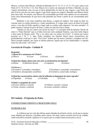 Marcos, o mesmo João Marcos, sobrinho de Barnabé (At 12: 12; 13: 5, 13; 15: 37) e que viajava com
Paulo (Cl 4: 10; II Tm 4: 11). Este Marcos foi o motivo da separação de Paulo e Barnabé, em suas
viagens missionárias, uma vez que os havia abandonado em uma de suas viagens, e que Paulo não
quis levá-lo com eles em outra viagem. Logo Paulo seguiu sua viagem e Barnabé com Marcos foram
para outro lado. No entanto, este Marcos foi recomendado por Paulo mais adiante em seu ministério,
numa clara demonstração de que havia sido perdoado por Paulo a ponto de ser recomendado pelo
mesmo.
Babilônia é um nome simbólico para Roma, a capital do império. Este modo de falar era
corrente entre os cristãos primitivos, e todos entenderiam. É o lugar onde o povo de Deus foi levado
cativo, e nos dias de Pedro significa o lugar onde os cristãos estão dispersos “em terra estranha”. O
poder romano é inimigo do povo de Deus, e sobre isso não deve haver ilusão.
“Saudai-vos uns aos outros com ósculo de amor” é a exortação final da Epístola. Ósculo de
amor é o “beijo fraternal” que os cristãos trocavam como saudação fraterna, e que mais tarde chegou
a fazer parte da liturgia cristã. “Paz a vós outros que vos achais em Cristo”. A mesma paz estava
presente em I Pe 1: 2, logo, Pedro emoldura sua Epístola dentro dessa característica tão
profundamente cristã que é a paz. “Em Cristo” lembra que ela nunca é perfeita e completa sem Ele.
Deixa ecoando também, por serem as últimas palavras, aquele que na sua simplicidade é o segredo
maior da vida cristã: “em Cristo”.
Exercício de Fixação - Unidade II
Responda:
1) Quem foi o amanuense de I Pedro?
a) Marcos b) Lucas c) Silvano d) Barnabé
2) Qual das cidades abaixo não está entre as destinatárias da Epístola?
a) Bitínia b) Babilônia (Roma) c) Capadócia d) Galácia
3) O livro é ...
a) Exortativo, consolador, cristológico b) Facultativo, consolador, cristocêntrico
c) Emulativo, desesperador, teocêntrico d) Exortativo, conservador, teológico
4) Qual das características abaixo não foi utilizada na linguagem do autor sagrado?
a) Dignidade b) Graça c) Liberdade d) Leveza
5) Qual é o propósito da carta?
a) Exortar, edificar e consolar b) Edificar, consolar e orientar
c) Firmar, orientar e confortar d) exortar, confortar e edificar
III Unidade - II Epístola de Pedro
CONHECENDO CRISTO E CRESCENDO NELE
INTRODUÇÃO
A evidência que nos resta das últimas quatro décadas do primeiro século, revela que as igrejas
eram afligidas por heresias e divididas pelos cismas. Em toda a parte ocorriam desvios da verdade,
sendo necessária constante vigilância se se queria que os cristãos mantivessem pura a sua fé.
I.E.Q Secretaria Geral de Educação e Cultura ___________________________
Epístolas Gerais - Revisão em 2006
40
 