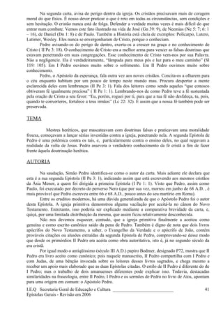 Na segunda carta, avisa do perigo dentro da igreja. Os cristãos precisavam mais de coragem
moral do que física. É nosso dever praticar o que é reto em todas as circunstâncias, sem condições e
sem hesitação. O cristão nunca está de folga. Defender a verdade muitas vezes é mais difícil do que
entrar num combate. Vemos este fato ilustrado na vida de José (Gn 39: 9), de Neemias (Ne 5: 7; 6: 1
– 16), de Daniel (Dn 1: 8) e de Paulo. Também a História está cheia de exemplos: Policarpo, Lutero,
Latimer, Wesley. Eles nunca se envergonharam de Cristo, porque o conheciam.
Pedro avisando-os do perigo de dentro, exorta-os a crescer na graça e no conhecimento de
Cristo ( II Pe 3: 18). O conhecimento de Cristo era a melhor arma para vencer as falsas doutrinas que
estavam penetrando em suas congregações. Esse conhecimento de Cristo vem-nos por sua Palavra.
Não a negligencie. Ela é verdadeiramente, “lâmpada para meus pés e luz para o meu caminho” (Sl
119: 105). Em I Pedro ouvimos muito sobre o sofrimento. Em II Pedro ouvimos muito sobre
conhecimento.
Pedro, o Apóstolo da esperança, fala outra vez aos novos cristãos. Concita-os a olharem para
o céu enquanto habitam por um pouco de tempo neste mundo mau. Procura despertar a mente
esclarecida deles com lembranças (II Pe 3: 1). Fala dos leitores como sendo aqueles “que conosco
obtiveram fé igualmente preciosa” ( II Pe 1: 1). Lembrando-nos de como Pedro teve a fé sustentada
pela oração de Cristo a seu favor: “Eu, porém, roguei por ti, para que a tua fé não desfaleça, tu, pois,
quando te converteres, fortalece a teus irmãos” (Lc 22: 32). É assim que a nossa fé também pode ser
preservada.
TEMA
Mestres heréticos, que mascateavam com doutrinas falsas e praticavam uma moralidade
frouxa, começavam a lançar sérias investidas contra a igreja, penetrando nela. A segunda Epístola de
Pedro é uma polêmica contra os tais, e, particularmente contra o ensino deles, no qual negavam a
realidade da volta de Jesus. Pedro assevera o verdadeiro conhecimento da fé cristã a fim de fazer
frente àquela doutrinação herética.
AUTORIA
Na saudação, Simão Pedro identifica-se como o autor da carta. Mais adiante ele declara que
esta é a sua segunda Epístola (II Pe 3: 1), indicando assim que está escrevendo aos mesmos cristãos
da Ásia Menor, a quem foi dirigida a primeira Epístola (I Pe 1: 1). Visto que Pedro, assim como
Paulo, foi executado por decreto do perverso Nero (que por sua vez, morreu em junho de 68 A.D. , é
mais provável que Pedro escreveu entre 66 e 68 A.D., pouco antes do seu martírio em Roma).
Entre os eruditos modernos, há uma dúvida generalizada de que o Apóstolo Pedro foi o autor
desta Epístola. A igreja primitiva demonstrou alguma vacilação por aceitá-la no cânon do Novo
Testamento. Entretanto, isso poderia ser explicado mediante a comparativa brevidade da carta, e,
quiçá, por uma limitada distribuição da mesma, que assim ficou relativamente desconhecida.
Não nos devemos esquecer, contudo, que a igreja primitiva finalmente a aceitou como
genuína e como escrito canônico saído da pena de Pedro. Também é digno de nota que dois livros
apócrifos do Novo Testamento, a saber, o Evangelho da Verdade e o apócrifo de João, contém
prováveis citações ou alusões extraídas da segunda Epístola de Pedro, comprovando-se desse modo
que desde os primórdios II Pedro era aceita como obra autoritativa, isto é, já no segundo século da
era cristã.
Por igual modo o antiqüíssimo (século III A.D.) papiro Bodmer, designado P72, mostra que II
Pedro era livro aceito como canônico; pois naquele manuscrito, II Pedro compartilha com I Pedro e
com Judas, de uma bênção invocada sobre os leitores desses livros sagrados, e chega mesmo a
receber um apoio mais elaborado que as duas Epístolas citadas. O estilo de II Pedro é diferente do de
I Pedro; mas o trabalho de dois amanuenses diferentes pode explicar isso. Todavia, destacadas
similaridades na fraseologia, entre II Pedro, I Pedro e os sermões de Pedro no livro de Atos, apontam
para uma origem em comum: o Apóstolo Pedro.
I.E.Q Secretaria Geral de Educação e Cultura ___________________________
Epístolas Gerais - Revisão em 2006
41
 