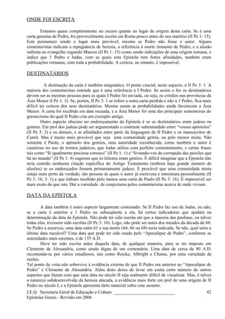 ONDE FOI ESCRITA
Estamos quase completamente no escuro quanto ao lugar de origem desta carta. Se é uma
carta genuína de Pedro, foi provavelmente escrita em Roma pouco antes do seu martírio (II Pe 1: 15).
Este permanece sendo o lugar mais provável, mesmo se Pedro não fosse o autor. Alguns
comentaristas indicam a repugnância de heresia, a referência à morte iminente de Pedro, e a alusão
indireta ao evangelho segundo Marcos (II Pe 1: 15) como sendo indicações de uma origem romana, e
indica que 1 Pedro e Judas, com as quais esta Epístola tem fortes afinidades, também eram
publicações romanas, com toda a probabilidade. A certeza, no entanto, é impossível.
DESTINATÁRIOS
A destinação da carta é também enigmática. O ponto crucial, neste aspecto, é II Pe 3: 1. A
maioria dos comentaristas entende que é uma referência a I Pedro. Se assim o for os destinatários
devem ser as mesmas pessoas para as quais I Pedro foi enviada, ou seja, os cristãos nas províncias da
Ásia Menor (I Pe 1: 1). Se, porém, II Pe 3: 1 se refere a outra carta perdida e não a 1 Pedro, fica mais
difícil ter certeza dos seus destinatários. Mesmo assim as probabilidades ainda favorecem a Ásia
Menor. A carta foi recebida em data recuada, e a Ásia Menor foi uma das principais sementeiras do
gnosticismo do qual II Pedro cita um exemplo antigo.
Outro aspecto obscuro no endereçamento da Epístola é se os destinatários eram judeus ou
gentios. Em prol dos judeus pode ser argumentado o contraste subentendido entre “vossos apóstolos”
(II Pe 3: 2) e os demais, e as afinidades entre parte da linguagem de II Pedro e os manuscritos de
Cunrã. Mas é muito mais provável que seja uma comunidade gentia, ou pelo menos mista. Não
somente é Paulo, o apóstolo dos gentios, uma autoridade reconhecida, como também o autor é
cauteloso no uso de termos judaicos, que Judas utiliza com perfeito contentamento, e certas frases
tais como “fé igualmente preciosa conosco” (II Pe 1: 1) e “livrando-vos da corrupção das paixões que
há no mundo” (II Pe 1: 4) sugerem que os leitores eram gentios. É difícil imaginar que a Epístola não
teria contido nenhuma citação específica do Antigo Testamento (embora haja grande número de
alusões) se os endereçados fossem primariamente judeus. É provável que uma comunidade mista
esteja mais perto da verdade; são pessoas às quais o autor já escrevera e ministrara pessoalmente (II
Pe 1: 16; 3: 1) e que tinham recebido pelo menos uma carta de Paulo (II Pe 3: 16). É impossível ser
mais exato do que isto. Daí a variedade de conjecturas pelos comentaristas acerca de onde viviam.
DATA DA EPÍSTOLA
A data também é outro aspecto largamente contestado. Se II Pedro faz uso de Judas, ou não;
se a carta é anterior a 1 Pedro ou subseqüente a ela, há certos indicadores que ajudam na
determinação da data da Epístola. Não pode ter sido escrita até que a maioria das paulinas, ou talvez
todas elas, tivessem sido escritas (II Pe 3: 16). Logo, não pode ser antes dos meados da década de 60.
Se Pedro a escreveu, uma data entre 61 e sua morte (64, 66 ou 68) seria indicada. Se não, qual seria a
última data razoável? Uma data que pode ter sido usada pelo “Apocalipse de Pedro”, conforme as
autoridades mais recentes, é de 135 A.D.
Deve ter sido escrita antes daquela data, de qualquer maneira, para se ter imposto em
Clemente de Alexandria, como sendo digna de um comentário. Uma data de cerca de 80 A.D.
recomenda-se por vários estudiosos, tais como Reicke, Albright e Chaine, por uma variedade de
razões.
Tal ponto de vista não sobrevive à evidência externa de que II Pedro era anterior ao “Apocalipse de
Pedro” e Clemente de Alexandria. Além disto deixa de levar em conta certo número de outros
aspectos que fazem com que uma data no século II seja realmente difícil de visualizar. Mas, é talvez
a natureza subdesenvolvida da heresia atacada, a evidência mais forte em prol de uma origem de II
Pedro no século I, e a Epístola apresenta farto material sobre este assunto.
I.E.Q Secretaria Geral de Educação e Cultura ___________________________
Epístolas Gerais - Revisão em 2006
42
 