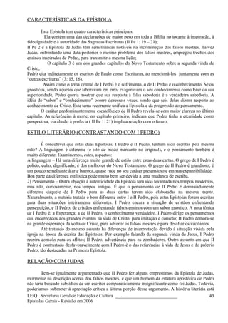 CARACTERÍSTICAS DA EPÍSTOLA
Esta Epístola tem quatro características principais:
Ela contém uma das declarações de maior peso em toda a Bíblia no tocante à inspiração, à
fidedignidade e à autoridade das Sagradas Escrituras (II Pe 1: 19 – 21);
II Pe 2 e a Epístola de Judas têm semelhanças notáveis na incriminação dos falsos mestres. Talvez
Judas, enfrentando uma data posterior o mesmo problema dos falsos mestres, empregou trechos dos
ensinos inspirados de Pedro, para transmitir a mesma lição;
O capítulo 3 é um dos grandes capítulos do Novo Testamento sobre a segunda vinda de
Cristo;
Pedro cita indiretamente os escritos de Paulo como Escrituras, ao mencioná-los juntamente com as
“outras escrituras” (3: 15, 16).
Assim como o tema central de I Pedro é o sofrimento, o de II Pedro é o conhecimento. Se os
gnósticos, sendo aqueles que laboravam em erro, exageravam o seu conhecimento como base da sua
superioridade, Pedro queria mostrar que sua resposta à falsa sabedoria é a verdadeira sabedoria. A
idéia de “saber” e “conhecimento” ocorre dezesseis vezes, sendo que seis delas dizem respeito ao
conhecimento de Cristo. Este tema recorrente unifica a Epístola e dá progressão ao pensamento.
O caráter predominantemente escatológico de II Pedro revela-se com maior clareza no último
capítulo. As referências à morte, no capítulo primeiro, indicam que Pedro tinha a eternidade como
perspectiva, e a alusão à profecia ( II Pe 1: 21) implica relação com o futuro.
ESTILO LITERÁRIO (CONTRASTANDO COM I PEDRO)
É concebível que estas duas Epístolas, I Pedro e II Pedro, tenham sido escritas pela mesma
mão? A linguagem é diferente (e isto de modo marcante no original), e o pensamento também é
muito diferente. Examinemos, estes, aspectos:
A linguagem – Há uma diferença muito grande de estilo entre estas duas cartas. O grego de I Pedro é
polido, culto, dignificado; é dos melhores do Novo Testamento. O grego de II Pedro é grandioso; é
um pouco semelhante à arte barroca, quase rude no seu caráter pretensioso e em sua expansibilidade.
Boa parte da diferença estilística pode muito bem ser devida a uma mudança de escriba.
2) Pensamento – Outra objeção à autenticidade da Epístola tem sido levantada nos tempos modernos,
mas não, curiosamente, nos tempos antigos. É que o pensamento de II Pedro é demasiadamente
diferente daquele de I Pedro para as duas cartas terem sido elaboradas na mesma mente.
Naturalmente, a matéria tratada é bem diferente entre I e II Pedro, pois estas Epístolas foram escritas
para duas situações inteiramente diferentes. I Pedro encara a situação de cristãos enfrentando
perseguição, e II Pedro, de cristãos enfrentando falsos ensinos com um sabor gnóstico. A nota tônica
de I Pedro é, a Esperança; a de II Pedro, o conhecimento verdadeiro. I Pedro dirige os pensamentos
dos endereçados aos grandes eventos na vida de Cristo, para imitação e consolo; II Pedro demora-se
na grande esperança da volta de Cristo, para advertir os falsos mestres e para desafiar os vacilantes.
Até tratando do mesmo assunto há diferenças de interpretação devido à situação vivida pela
igreja na época da escrita das Epístolas. Por exemplo falando da segunda vinda de Jesus, I Pedro
respira consolo para os aflitos; II Pedro, advertência para os zombadores. Outro assunto em que II
Pedro é contrastado desfavoravelmente com I Pedro é o das referências à vida de Jesus e do próprio
Pedro, tão destacadas na Primeira Epístola.
RELAÇÃO COM JUDAS
Tem-se igualmente argumentado que II Pedro fez alguns empréstimos da Epístola de Judas,
mormente na descrição acerca dos falsos mestres, e que um homem da estatura apostólica de Pedro
não teria buscado subsídios de um escritor comparativamente insignificante como foi Judas. Todavia,
poderíamos submeter à apreciação crítica a última porção desse argumento. A história literária está
I.E.Q Secretaria Geral de Educação e Cultura ___________________________
Epístolas Gerais - Revisão em 2006
43
 