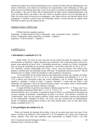 repleta de exemplos de escritores proeminentes que se valeram de fontes obscuras (Shakespeare é um
desses). Outrossim, certo número de estudiosos tem argumentado, muito abalizados em fatos, que
Judas escreveu sua Epístola mais tarde, e que foi ele quem se escudou na segunda Epístola de Pedro.
Por exemplo, o fato que II Pedro fala do aparecimento de falsos mestres predominantemente com
verbo no tempo futuro, mas Judas o faz com verbos no passado, parece servir de indicação que II
Pedro foi escrita antes da heresia ter-se propagado, e que Judas escreveu sua Epístola depois de tal
propagação. E também é possível que sua fraseologia similar se tenha derivado de alguma fonte
informativa comum, que não chegou até nós.
ESBOÇO DOS CAPÍTULOS
II Pedro trata dos seguintes aspectos:
Explicação – Conhecimento de Cristo: Conhecendo – dom, crescimento e base – Capítulo 1
Exame: Condenação, caráter, pretensões e resultado – Capítulo 2
Esperança: “O dia do Senhor” – Capítulo 3
CAPÍTULO 1
1. Introdução e saudação (1:1–2)
Simão Pedro. No início de uma carta que terá de incluir boa parte de repreensão, o autor
primeiramente se identifica e depois apresenta suas credenciais. Ele se apresenta tanto como servo,
quanto como apóstolo de Jesus Cristo. A humildade pessoal que é notada em I Pedro é combinada
com um senso de autoridade da sua posição apostólica, e com muita razão (Mt 10: 40; Jo 20: 21 –
23). “Apóstolo” ressalta solidariedade com Cristo, “servo” com seus leitores. Este último termo
prepara o caminho para sua declaração de que obtiveram “fé igualmente preciosa conosco”. Não há
distinção entre os cristãos. Todos são pecadores e todos receberam a fé preciosa.
O uso que Pedro faz de justiça nada tem das implicações forenses que achamos em Paulo.
Assim como em I Pedro (2: 24; 3: 12, 14, 18; 4: 18), assim também nesta Epístola (2: 5, 7, 8, 21;
3:13) a palavra tem associações éticas que vemos atribuídas a ela no Antigo Testamento; aqui
significa a eqüidade, a justiça de Deus. A palavra “Salvador” é usada aqui por Pedro e está
edificando seu argumento a favor do desenvolvimento cristão e seu ataque contra a licenciosidade
cristã sobre o fato de que seus leitores acharam a salvação.
A oração de Pedro em prol dos seus leitores é idêntica àquela de I Pe 1: 2. “Graça e paz” era a
fórmula também utilizada por Paulo (Rm 1: 7; I Co 1: 3; II Co 1: 2). Para Pedro esta não é
nenhuma fórmula vazia, no entanto, a experiência da paz de Deus e o recebimento da Sua graça (ou
socorro), depende do profundo “conhecimento de Deus e de Jesus”. Sem dúvida o acréscimo de
“conhecimento” aqui, tem um impacto polêmico. Pedro estava escrevendo a pessoas que alegavam
ter um conhecimento verdadeiro de Deus e de Cristo, mas que continuavam no comportamento
imoral. O verdadeiro conhecimento de Deus e de Cristo produz graça e paz na vida; além disso,
produz a santidade (II Pe 1: 3).
2. Os privilégios do cristão (1:3, 4)
Pedro está fazendo da chamada divina deles, a base do seu apelo para uma vida santa. Cristo
tomou a iniciativa de chamá-los a Ele mesmo (Ef 2: 8). Em qualquer caso a lição é que Aquele que
chama, capacita. Estes dons que capacitam estão entesourados no próprio Cristo, e em ficar
I.E.Q Secretaria Geral de Educação e Cultura ___________________________
Epístolas Gerais - Revisão em 2006
44
 