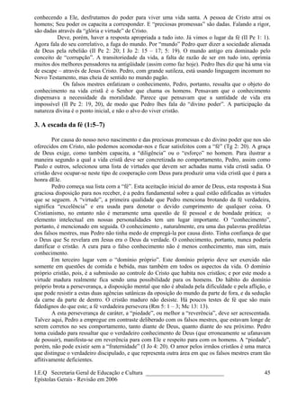 conhecendo a Ele, desfrutamos do poder para viver uma vida santa. A pessoa de Cristo atrai os
homens; Seu poder os capacita a corresponder. E “preciosas promessas” são dadas. Falando a rigor,
são dadas através da “glória e virtude” de Cristo.
Deve, porém, haver a resposta apropriada a tudo isto. Já vimos o lugar da fé (II Pe 1: 1).
Agora fala do seu correlativo, a fuga do mundo. Por “mundo” Pedro quer dizer a sociedade alienada
de Deus pela rebelião (II Pe 2: 20; I Jo 2: 15 – 17; 5: 19). O mundo antigo era dominado pelo
conceito de “corrupção”. A transitoriedade da vida, a falta de razão de ser em tudo isto, oprimia
muitos dos melhores pensadores na antigüidade (assim como faz hoje). Pedro lhes diz que há uma via
de escape – através de Jesus Cristo. Pedro, com grande sutileza, está usando linguagem incomum no
Novo Testamento, mas cheia de sentido no mundo pagão.
Os falsos mestres enfatizam o conhecimento, Pedro, portanto, ressalta que o objeto do
conhecimento na vida cristã é o Senhor que chama os homens. Pensavam que o conhecimento
dispensava a necessidade da moralidade. Parece que pensavam que a santidade de vida era
impossível (II Pe 2: 19, 20), de modo que Pedro lhes fala do “divino poder”. A participação da
natureza divina é o ponto inicial, e não o alvo do viver cristão.
3. A escada da fé (1:5–7)
Por causa do nosso novo nascimento e das preciosas promessas e do divino poder que nos são
oferecidos em Cristo, não podemos acomodar-nos e ficar satisfeitos com a “fé” (Tg 2: 20). A graça
de Deus exige, como também capacita, a “diligência” ou o “esforço” no homem. Para ilustrar a
maneira segundo a qual a vida cristã deve ser concretizada no comportamento, Pedro, assim como
Paulo e outros, selecionou uma lista de virtudes que devem ser achadas numa vida cristã sadia. O
cristão deve ocupar-se neste tipo de cooperação com Deus para produzir uma vida cristã que é para a
honra dEle.
Pedro começa sua lista com a “fé”. Esta aceitação inicial do amor de Deus, esta resposta à Sua
graciosa disposição para nos receber, é a pedra fundamental sobre a qual estão edificadas as virtudes
que se seguem. A “virtude”, a primeira qualidade que Pedro menciona brotando da fé verdadeira,
significa “excelência” e era usada para denotar o devido cumprimento de qualquer coisa. O
Cristianismo, no entanto não é meramente uma questão de fé pessoal e de bondade prática; o
elemento intelectual em nossas personalidades tem um lugar importante. O “conhecimento”,
portanto, é mencionado em seguida. O conhecimento , naturalmente, era uma das palavras prediletas
dos falsos mestres, mas Pedro não tinha medo de empregá-la por causa disto. Tinha confiança de que
o Deus que Se revelara em Jesus era o Deus da verdade. O conhecimento, portanto, nunca poderia
danificar o cristão. A cura para o falso conhecimento não é menos conhecimento, mas sim, mais
conhecimento.
Em terceiro lugar vem o “domínio próprio”. Este domínio próprio deve ser exercido não
somente em questões de comida e bebida, mas também em todos os aspectos da vida. O domínio
próprio cristão, pois, é a submissão ao controle do Cristo que habita nos cristãos; e por este modo a
virtude madura realmente fica sendo uma possibilidade para os homens. Do hábito do domínio
próprio brota a perseverança, a disposição mental que não é abalada pela dificuldade e pela aflição, e
que pode resistir a estas duas agências satânicas da oposição do mundo da parte de fora, e da sedução
da carne da parte de dentro. O cristão maduro não desiste. Há poucos testes de fé que são mais
fidedignos do que este; a fé verdadeira persevera (Rm 5: 1 – 3; Mc 13: 13).
A esta perseverança de caráter, a “piedade”, ou melhor a “reverência”, deve ser acrescentada.
Talvez aqui, Pedro a empregue em contraste deliberado com os falsos mestres, que estavam longe de
serem corretos no seu comportamento, tanto diante de Deus, quanto diante do seu próximo. Pedro
toma cuidado para ressaltar que o verdadeiro conhecimento de Deus (que erroneamente se ufanavam
de possuir), manifesta-se em reverência para com Ele e respeito para com os homens. A “piedade”,
porém, não pode existir sem a “fraternidade” (I Jo 4: 20). O amor pelos irmãos cristãos é uma marca
que distingue o verdadeiro discipulado, e que representa outra área em que os falsos mestres eram tão
aflitivamente deficientes.
I.E.Q Secretaria Geral de Educação e Cultura ___________________________
Epístolas Gerais - Revisão em 2006
45
 
