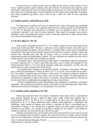 O amor para com os irmãos acarreta levar os fardos uns dos outros, e assim cumprir a lei de
Cristo; significa guardar aquela unidade, dada pelo Espírito, da destruição pela tagarelice, pelo
preconceito e pela recusa de aceitar um irmão cristão por aquilo que é em Cristo. O Espírito de Deus,
que é amor, nos é livremente dado, a fim de reproduzir em nós aquela mesma qualidade. Os homens,
pois, nunca acreditarão que Deus é amor a não ser que o vejam nas vidas dos Seus seguidores
professos.
4. Cristãos estéreis e infrutíferos (1: 8,9)
O conhecimento verdadeiro de Cristo, em contraste com o falso, não produz estas qualidades
morais e espirituais no cristão. Já são implícitas dentro da nova natureza que lhe foi transmitida (Ef
1: 4). Não há desculpas para permanecer acomodado com as realizações atuais. A falta de
crescimento espiritual é um sinal de morte espiritual. Nem sequer há qualquer vazão para a
indolência e para o relaxamento do esforço; senão o cristão fica sendo como o trigo sufocado pelas
ervas más que não produzem fruto algum.
5. Um alvo digno (1: 10, 11)
Pedro repete a exortação ao zelo (II Pe 1: 5) e ressalta a urgência do seu rogo de que devem
resolver que viverão para Deus. “Procurai... confirmar a vossa vocação e eleição”, é um apelo que vai
ao coração do paradoxo da eleição e do livre arbítrio. A vocação cristã e a vida cristã se acompanham
mutuamente. Parece que os falsos mestres se jactavam da sua divina vocação e eleição, ao passo que
fizeram uma “desculpa para todo tipo de licença, como se tivessem permissão para pecar
impunemente porque são predestinados à justiça”. Se você confirmar sua vocação com uma vida de
acordo com ela, conclui Pedro, dois resultados te seguirão:
Em primeiro lugar, “não tropeçareis em tempo algum”. Naturalmente todos nós tropeçamos
de muitas maneiras (Tg 3: 2). Mas o que Pedro quer dizer é que o cristão será poupado de uma
derrota desastrosa (Rm 11: 11). Uma vida de progresso sólido deve caracterizar o cristão. Sua vida
radiante deve ser a prova silenciosa da eleição divina.
Em segundo lugar, chegareis ao seu destino celestial, “a entrada no reino eterno”. Sabemos
que o cristão já é participante do “Reino de Deus” (Lc 17: 21) ou do “reino do Filho do seu amor”
(Cl 1:13), porém a expressão aqui em II Pedro é “reino eterno”. O segundo resultado da obediência
amorosa é colocado diante de nós como sendo o alvo de uma longa viagem. Se generosamente nos
esforçarmos na obediência a Deus e Lhe dermos o que temos, Ele generosamente Se esforçará por
nós, por assim dizer, e amplamente nos equipará para a vida no reino celeste.
O leitor verdadeiramente cristão, diferentemente dos zombadores, relembrará os privilégios
concedidos a ele, de participar da natureza divina, e procurará viver de modo digno dela. Além disso,
olhará para o dia futuro de avaliação, e se esforçará para viver à luz dele.
6. A verdade aceita repetição (1:12–15)
Pedro julga necessário fazer seus leitores “lembrados acerca destas coisas”, especialmente
nesta presente situação em que a graça de Deus estava sendo usada como pretexto para a
licenciosidade (II Pe 2: 19; Rm 6: 1), e o conhecimento de Deus como um substituto para a
obediência (I Jo 2: 4). Pedro dificilmente pode enfatizar demasiadamente a importância das
lembranças. Aqui acabara de lembrar seus leitores. a chamada de Deus, a necessidade para o
crescimento na graça e o lar celestial que os aguarda. Parece que nunca poderá esquecer-se da
comissão do seu Senhor: “Tu, quando te converteres, fortalece os teus irmãos”. Está resoluto no
sentido de continuar com esta comissão até o fim dos seus dias.
Está bem consciente de que este fim talvez não esteja muito distante. Se esta carta foi escrita
no início da década de 60 do século I, quando, sob o governo de Nero, os cristãos estavam ficando
cada vez mais impopulares em Roma, não seria necessário para um líder cristão tão eminente usar
I.E.Q Secretaria Geral de Educação e Cultura ___________________________
Epístolas Gerais - Revisão em 2006
46
 
