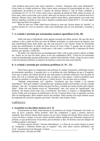 visão profética para prever uma morte repentina e violenta. “Enquanto estou neste tabernáculo”.
Como todos os cristãos primitivos, Pedro estava muito consciente da transitoriedade da vida, e do
cumprimento da profecia de Jesus à respeito do término drástico à vida de Pedro, mediante a
crucificação (Jo 21: 18, 19). Temos muita coisa a aprender da atitude de Pedro diante da morte. Já
havia anos, estava convivendo com a morte; sabia que seu destino seria morrer de maneira horrível e
dolorosa. Mesmo assim, pode falar dela desta maneira maravilhosa, aparentemente sem medo nem
lástima. Significa a entrada no reino eterno. Significa a partida deste mundo (II Pe 1: 15), para algum
outro lugar que Deus nos preparou.
Além de tudo isso, Pedro ainda busca esforçar-se, para que, mesmo depois da “partida”, os
cristãos possam ter vivas na memória, todas essas lembranças que ele tem destacado e ensinado a
eles.
7. A verdade é atestada por testemunhas oculares apostólicas (1:16, 18)
Pedro está aqui se defendendo contra alguma acusação dos falsos mestres. Diz que não deu a
conhecer a eles o poder de Deus por meio de fábulas inventadas, ou ainda através de alegoria, mas
pela manifestação plena deste poder, que não está acessível a tais mestres. Pedro foi testemunha
ocular das manifestações do poder de Deus através de Jesus Cristo. E quando fala do poder do
Senhor ressuscitado visa equipar o cristão para a vida santa, e confirmar-lhe a esperança do futuro
glorioso que aguarda o cristão fiel.
Do poder e da vinda de Jesus na transfiguração, Pedro volta-se para a honra e glória reveladas
ali: “honra, na voz que Lhe falou; glória, na luz que resplandeceu dEle”. O fato de ser testemunha
ocular da transfiguração garante praticamente a autoria desta Epístola a Pedro. Tiago já estava morto
e não há nenhuma referência ou tentativa de justificar a autoria de João nesta Epístola.
8. A verdade é atestada por escrituras proféticas (1: 19 – 21)
Pedro busca apoio no cumprimento das profecias do Antigo Testamento confirmadas através
do testemunho apostólico. A questão não é se os profetas são mais fidedignos do que o Evangelho.
Visto que os judeus não tinham dúvida de que tudo quanto os profetas ensinavam viera da parte de
Deus, não é de se estranhar que Pedro diz que sua palavra é mais segura. A palavra profética trazia
luz para os israelitas e a revelação de Jesus, a “estrela da alva”, traz luz para com os cristãos.
“Sabendo primeiramente isto” significa: “reconhecei que esta verdade é de máxima
importância”. Mas qual verdade? Literalmente que “nenhuma profecia da Escritura veio por vontade
humana”, mas sim, “os homens falaram da parte de Deus, à medida que foram levados pelo Espírito
Santo”. Pedro não está falando acerca de “interpretação” mas, sim, acerca da “autenticação” das
profecias. Da mesma forma trata com o cristianismo. Seu tema é a origem e a fidedignidade do
ensino cristão acerca da graça, da santificação e do céu. O mesmo Deus a que os apóstolos ouviram
falar na transfiguração, falou também através dos profetas. Pedro termina esta seção falando acerca
da inspiração dos escritores sagrados que foram “movidos” pelo Espírito Santo.
CAPÍTULO 2
1. Acautelai-vos dos falsos mestres (2:1–3)
O pensamento de Pedro ainda demora-se nas profecias do Antigo Testamento. Em Israel, no
meio do povo, surgiram “falsos profetas” além dos verdadeiros; e agora a história estava-se
repetindo. Seus leitores tinham falsos mestres em seu meio. Sempre tem havido falsos mestres entre
o povo de Deus e sempre os haverá. Falsos profetas podem significar que falsamente alegavam ser
profetas, ou que profetizavam coisas falsas; provavelmente os dois. Os homens eram tão indignos de
confiança quanto a mensagem.
Os falsos mestres traziam “ heresias destruidoras”, e o efeito de seu ensino chegou ao ponto
de “renegarem o Soberano Senhor que os resgatou”. Ora, estes falsos mestres entendiam, sem
I.E.Q Secretaria Geral de Educação e Cultura ___________________________
Epístolas Gerais - Revisão em 2006
47
 