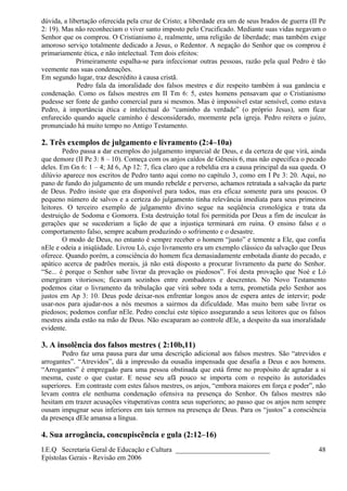 dúvida, a libertação oferecida pela cruz de Cristo; a liberdade era um de seus brados de guerra (II Pe
2: 19). Mas não reconheciam o viver santo imposto pelo Crucificado. Mediante suas vidas negavam o
Senhor que os comprou. O Cristianismo é, realmente, uma religião de liberdade; mas também exige
amoroso serviço totalmente dedicado a Jesus, o Redentor. A negação do Senhor que os comprou é
primariamente ética, e não intelectual. Tem dois efeitos:
Primeiramente espalha-se para infeccionar outras pessoas, razão pela qual Pedro é tão
veemente nas suas condenações.
Em segundo lugar, traz descrédito à causa cristã.
Pedro fala da imoralidade dos falsos mestres e diz respeito também à sua ganância e
condenação. Como os falsos mestres em II Tm 6: 5, estes homens pensavam que o Cristianismo
pudesse ser fonte de ganho comercial para si mesmos. Mas é impossível estar sensível, como estava
Pedro, à importância ética e intelectual do “caminho da verdade” (o próprio Jesus), sem ficar
enfurecido quando aquele caminho é desconsiderado, mormente pela igreja. Pedro reitera o juízo,
pronunciado há muito tempo no Antigo Testamento.
2. Três exemplos de julgamento e livramento (2:4–10a)
Pedro passa a dar exemplos do julgamento imparcial de Deus, e da certeza de que virá, ainda
que demore (II Pe 3: 8 – 10). Começa com os anjos caídos de Gênesis 6, mas não especifica o pecado
deles. Em Gn 6: 1 – 4; Jd 6, Ap 12: 7, fica claro que a rebeldia era a causa principal da sua queda. O
dilúvio aparece nos escritos de Pedro tanto aqui como no capítulo 3, como em I Pe 3: 20. Aqui, no
pano de fundo do julgamento de um mundo rebelde e perverso, achamos retratada a salvação da parte
de Deus. Pedro insiste que era disponível para todos, mas era eficaz somente para uns poucos. O
pequeno número de salvos e a certeza do julgamento tinha relevância imediata para seus primeiros
leitores. O terceiro exemplo de julgamento divino segue na seqüência cronológica e trata da
destruição de Sodoma e Gomorra. Esta destruição total foi permitida por Deus a fim de inculcar às
gerações que se sucederiam a lição de que a injustiça terminará em ruína. O ensino falso e o
comportamento falso, sempre acabam produzindo o sofrimento e o desastre.
O modo de Deus, no entanto é sempre receber o homem “justo” e temente a Ele, que confia
nEle e odeia a iniqüidade. Livrou Ló, cujo livramento era um exemplo clássico da salvação que Deus
oferece. Quando porém, a consciência do homem fica demasiadamente embotada diante do pecado, e
apático acerca de padrões morais, já não está disposto a procurar livramento da parte do Senhor.
“Se... é porque o Senhor sabe livrar da provação os piedosos”. Foi desta provação que Noé e Ló
emergiram vitoriosos; ficavam sozinhos entre zombadores e descrentes. No Novo Testamento
podemos citar o livramento da tribulação que virá sobre toda a terra, prometida pelo Senhor aos
justos em Ap 3: 10. Deus pode deixar-nos enfrentar longos anos de espera antes de intervir; pode
usar-nos para ajudar-nos a nós mesmos a sairmos da dificuldade. Mas muito bem sabe livrar os
piedosos; podemos confiar nEle. Pedro conclui este tópico assegurando a seus leitores que os falsos
mestres ainda estão na mão de Deus. Não escaparam ao controle dEle, a despeito da sua imoralidade
evidente.
3. A insolência dos falsos mestres ( 2:10b,11)
Pedro faz uma pausa para dar uma descrição adicional aos falsos mestres. São “atrevidos e
arrogantes”. “Atrevidos”, dá a impressão da ousadia impensada que desafia a Deus e aos homens.
“Arrogantes” é empregado para uma pessoa obstinada que está firme no propósito de agradar a si
mesma, custe o que custar. E nesse seu afã pouco se importa com o respeito às autoridades
superiores. Em contraste com estes falsos mestres, os anjos, “embora maiores em força e poder”, não
levam contra ele nenhuma condenação ofensiva na presença do Senhor. Os falsos mestres não
hesitam em trazer acusações vituperativas contra seus superiores; ao passo que os anjos nem sempre
ousam impugnar seus inferiores em tais termos na presença de Deus. Para os “justos” a consciência
da presença dEle amansa a língua.
4. Sua arrogância, concupiscência e gula (2:12–16)
I.E.Q Secretaria Geral de Educação e Cultura ___________________________
Epístolas Gerais - Revisão em 2006
48
 