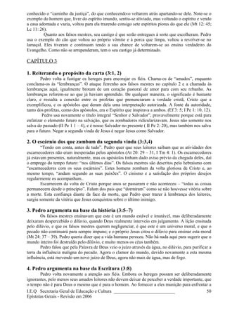 conhecido o “caminho da justiça”, do que conhecendo-o voltarem atrás apartando-se dele. Note-se o
exemplo do homem que, livre do espírito imundo, sentiu-se aliviado, mas voltando o espírito e vendo
a casa adornada e vazia, voltou para ela trazendo consigo sete espíritos piores do que ele (Mt 12: 45;
Lc 11: 26).
Quanto aos falsos mestres, seu castigo é que serão entregues à sorte que escolheram. Pedro
usa o exemplo do cão que voltou ao próprio vômito e à porca que limpa, voltou a revolver-se no
lamaçal. Eles tiveram e continuam tendo a sua chance de voltarem-se ao ensino verdadeiro do
Evangelho. Como não se arrependeram, tem o seu castigo já determinado.
CAPÍTULO 3
1. Reiterando o propósito da carta (3:1, 2)
Pedro volta a fustigar os hereges para encorajar os fiéis. Chama-os de “amados”, enquanto
conclama-os às “lembranças”. O ataque ferrenho aos falsos mestres no capítulo 2 e a chamada às
lembranças aqui, igualmente brotam de um coração pastoral de amor para com seu rebanho. As
lembranças referem-se ao que já haviam aprendido. De qualquer maneira, o significado é bastante
claro, e ressalta a conexão entre os profetas que prenunciaram a verdade cristã, Cristo que a
exemplificou, e os apóstolos que deram dela uma interpretação autorizada. A fonte da autoridade,
tanto dos profetas, como dos apóstolos, era o Espírito que inspirava a ambos. (Ef 3: 5; I Pe 1: 10, 12).
Pedro usa novamente o título integral “Senhor e Salvador”, provavelmente porque está para
enfatizar o elemento futuro na salvação, que os zombadores ridicularizavam. Jesus não somente nos
salva do passado (II Pe 1 1 – 4), e é nosso Salvador no presente ( II Pe 2: 20), mas também nos salva
para o futuro. Negar a segunda vinda de Jesus é negar Jesus como Salvador.
2. O escárnio dos que zombam da segunda vinda (3:3,4)
“Tendo em conta, antes de tudo”. Pedro quer que seus leitores saibam que as atividades dos
escarnecedores não eram inesperadas pelos apóstolos (At 20: 29 – 31, I Tm 4: 1). Os escarnecedores
já estavam presentes, naturalmente, mas os apóstolos tinham dado aviso prévio da chegada deles, daí
o emprego do tempo futuro: “nos últimos dias”. Os falsos mestres são descritos pelo hebraísmo com
“escarnecedores com os seus escárnios”. Estes homens zombam da volta gloriosa de Cristo e, ao
mesmo tempo, “andam segundo as suas paixões”. O cinismo e a satisfação dos próprios desejos
regularmente os acompanham..
Escarnecem da volta de Cristo porque anos se passaram e não aconteceu – “todas as coisas
permanecem desde o princípio”. Falam dos pais que “dormiram” como se não houvesse vitória sobre
a morte. Esta confiança diante da face da morte, que Pedro quer trazer à lembrança dos leitores,
surgiu somente da vitória que Jesus conquistou sobre o último inimigo.
3. Pedro argumenta na base da história (3:5–7)
Os falsos mestres ensinavam que este é um mundo estável e imutável, mas deliberadamente
deixaram despercebido o dilúvio, quando Deus realmente interveio em julgamento. A lição ensinada
pelo dilúvio, e que os falsos mestres querem negligenciar, é que este é um universo moral, e que o
pecado não continuará para sempre impune; e o próprio Jesus citou o dilúvio para ensinar esta moral
(Mt 24: 37 – 39). Pedro queria dizer que a vida humana pereceu. Não há nada aqui para sugerir que o
mundo inteiro foi destruído pelo dilúvio, e muito menos os céus também.
Pedro falou que pela Palavra de Deus veio o juízo através da água, no dilúvio, para purificar a
terra da influência maligna do pecado. Agora o clamor do mundo, devido novamente a esta mesma
influência, está movendo um novo juízo de Deus, agora não mais de água, mas de fogo.
4. Pedro argumenta na base da Escritura (3:8)
Pedro volta novamente a atenção aos fiéis. Embora os hereges possam ser deliberadamente
ignorantes, pelo menos seus amados leitores não devem deixar de perceber a verdade importante, que
o tempo não é para Deus o mesmo que é para o homem. Ao fornecer a eles munição para enfrentar a
I.E.Q Secretaria Geral de Educação e Cultura ___________________________
Epístolas Gerais - Revisão em 2006
50
 