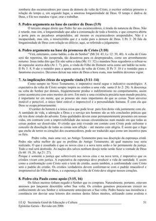 zombaria dos escarnecedores por causa da demora da volta de Cristo, o escritor enfatiza primeiro a
relação do tempo e, em segundo lugar, a amorosa longanimidade de Deus. O tempo é dádiva de
Deus, e Ele nos mandou vigiar, orar e trabalhar.
5. Pedro argumenta na base do caráter de Deus (3:9)
O terceiro ataque direto que Pedro faz aos escarnecedores, é tirada da natureza de Deus. Não
é retarde, mas sim, a longanimidade que adia a consumação de toda a história, e que conserva aberta
a porta para os pecadores arrependidos, até mesmo os escarnecedores arrependidos. Não é a
incapacidade, mas sim, a misericórdia que é a razão para a demora de Deus. I Pe 3: 20 fala da
longanimidade de Deus com relação ao dilúvio; aqui, se referindo a julgamento.
6. Pedro argumenta na base da promessa de Cristo (3:10)
“Virá, entretanto, como ladrão, o dia do Senhor” (Mt 24: 43; Lc 12: 39, 40). A volta de Cristo
será tão repentina, tão inesperada, tão desastrosa para os despreparados, como um arrombamento
noturno. Jesus tinha dito que Ele não sabia a data (Mc 13: 32) e mandara Seus seguidores a refrear-se
de especular acerca dela (At 1: 7), pois, a vinda do Filho do Homem seria como um ladrão na noite.
II Pe 3: 8, 9 são o remédio para a apatia acerca da volta de Cristo; II Pe 3: 10 é o remédio para o
fanatismo excessivo. Devemos deixar nas mãos de Deus a hora exata, mas também devemos vigiar.
7. As implicações éticas da segunda vinda (3:11–14)
Como sempre no Novo Testamento, o imperativo moral segue o indicativo escatológico. A
expectativa da volta de Cristo sempre inspira os cristãos a uma vida santa (I Jo 2: 28). A descrença
na volta do Senhor por demais, freqüentemente produz o indiferentismo no comportamento, assim
como acontecera com estes mestres do erro. Em meio a uma existência precária num mundo precário,
é importante ter em mente, que as pessoas são mais importantes do que as coisas. Num universo
instável e perecível, o único fator estável e imperecível é a personalidade humana. É com ela que
Deus se ocupa primariamente.
O caráter do homem é a única coisa que pode levar para fora desta vida juntamente com ele.
A santidade de vida, a adoração a Deus e o serviço aos homens são as três conclusões práticas que
ele tira deste estudo do advento. Estas qualidades devem estar permanentemente presentes em nossas
vidas, em contraste com a imprevisibilidade das nossas circunstâncias num mundo em que todas as
coisas podem ser dissolvidas. O cristão que está vivendo em contato com Cristo pode enfrentar o
conceito da dissolução de todas as coisas sem aflição – até mesmo com alegria. É assim que o fogo
que enche de terror os corações dos escarnecedores, pode ser traduzido aqui como um incentivo para
os fiéis.
Pedro volta, mais uma vez, ao Antigo Testamento para sua descrição da esperança cristã.
Pedro não sabia melhor do que os profetas do Antigo Testamento, de qual maneira isso seria
realizado. O que é ressaltado é que os novos céus e a nova terra serão o lar permanente da justiça.
Todo o mal será destruído. As nações dos salvos nenhum desejo terão senão fazer a vontade de Deus
(Is 60: 19, 20; Ap 21: 27).
Porque é somente a justiça que sobreviverá nos novos céus e na nova terra, é imperativo que os
cristãos vivam com justiça. A expectativa da esperança deve produzir a vida de santidade. E assim
como a confrontação com Cristo será o teste do cristão, assim também, a conformidade com Cristo
será o padrão do cristão. Os cristãos verdadeiros devem conformar-se com o padrão imaculável e
irrepreensível do Filho de Deus, e a esperança da volta de Cristo deve alegrar nossos corações.
8. Pedro cita Paulo como apoio (3:15, 16)
Os falsos mestres tinham negado o Senhor que os comprara. Naturalmente, portanto, estavam
ansiosos por lançarem descrédito sobre Sua volta. Os cristãos genuínos procuravam crescer no
conhecimento do seu Senhor e zelosamente antecipavam a Sua volta. Pedro baseia sua insistência e
constância em desviar seus leitores dos ensinos destes falsos mestres, utilizando como avalista o
I.E.Q Secretaria Geral de Educação e Cultura ___________________________
Epístolas Gerais - Revisão em 2006
51
 