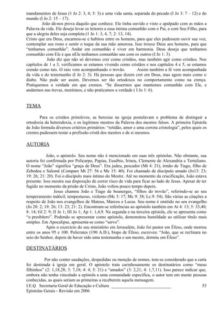 mandamentos de Jesus (1 Jo 2: 3, 4; 5: 3) e uma vida santa, separada do pecado (I Jo 3: 7 – 12) e do
mundo (I Jo 2: 15 – 17).
João dá-nos prova daquilo que conhece. Ele tinha ouvido e visto e apalpado com as mãos a
Palavra da vida. Ele deseja levar os leitores a essa íntima comunhão com o Pai, e com Seu Filho, para
que a alegria deles seja completa (1 Jo 1: 3, 4, 7; 2: 13, 14).
Cristo que era Deus, encarnou-se e habitou entre os homens, para que eles pudessem ouvir sua voz,
contemplar seu rosto e sentir o toque da sua mão amorosa. Isso trouxe Deus aos homens, para que
“tenhamos comunhão”. Andar em comunhão é viver em harmonia. Deus deseja que tenhamos
comunhão com Ele e que nEle tenhamos comunhão uns com os outros (I Jo 1: 3).
João diz que não só devemos crer como cristãos, mas também agir como cristãos. Nos
capítulos de 1 a 3, verificamos se estamos vivendo como cristãos e nos capítulos 4 e 5, se estamos
crendo como tais. O raio vem acompanhando o trovão. Assim também a fé vem acompanhada
da vida e do testemunho (I Jo 2: 3). Há pessoas que dizem crer em Deus, mas agem mais como o
diabo. Não pode ser assim. Devemos ser tão ortodoxos no comportamento como na crença.
Pratiquemos a verdade em que cremos. “Se dissermos que mantemos comunhão com Ele, e
andarmos nas trevas, mentimos, e não praticamos a verdade ( I Jo 1: 6).
TEMA
Para os cristãos primitivos, as heresias na igreja postulavam o problema de distinguir a
ortodoxia da heterodoxia, e os legítimos mestres da Palavra dos mestres falsos. A primeira Epístola
de João formula diversos critérios primários: “retidão, amor e uma correta cristologia”, pelos quais os
crentes pudessem testar a profissão cristã dos mestres e de si mesmos.
AUTORIA
João, o apóstolo. Seu nome não é mencionado em suas três epístolas. Não obstante, sua
autoria foi confirmada por Policarpo, Papias, Eusébio, Irineu, Clemente de Alexandria e Tertuliano.
O nome “João” significa “graça de Deus”. Era judeu, pescador (Mt 4: 21), irmão de Tiago, filho de
Zebedeu e Salomé (Compare Mt 27: 56 e Mc 15: 40). Foi chamado de discípulo amado (Jo13: 23;
19: 26; 21: 20). Foi o discípulo mais íntimo do Mestre. Até no momento da crucificação, João estava
presente. Isso mostra sua disposição de correr risco de vida para ficar ao lado de Jesus. Apesar de ter
fugido no momento da prisão de Cristo, João voltou pouco tempo depois.
Jesus chamou João e Tiago de boanerges, “filhos do trovão”, referindo-se ao seu
temperamento indócil, tempestuoso, violento (Mc 3: 17; Mc 9: 38; Lc.9: 54). São várias as citações a
respeito de João nos evangelhos de Mateus, Marcos e Lucas. Seu nome é omitido no seu evangelho
(Jo 20: 2; 19: 26; 13: 23; 21: 2). Encontram-se referências ao apóstolo também em At 4: 13; 5: 33,40;
8: 14; Gl 2: 9; II Jo 1; III Jo 1; Ap 1: 1,4,9. Na segunda e na terceira epístola, ele se apresenta como
“o presbítero”. Podendo se apresentar como apóstolo, demonstrou humildade ao utilizar título mais
simples. Em Apocalipse, apresenta-se como “servo”.
Após o exercício do seu ministério em Jerusalém, João foi pastor em Éfeso, onde morreu
entre os anos 95 e 100. Policrates (190 A.D.), bispo de Éfeso, escreveu: “João, que se reclinara no
seio do Senhor, depois de haver sido uma testemunha e um mestre, dormiu em Éfeso”.
DESTINATÁRIOS
Por não conter saudações, despedidas ou menção de nomes, tem-se considerado que a carta
foi destinada à igreja em geral. O apóstolo trata carinhosamente os destinatários como “meus
filhinhos” (2: 1,18,28; 3: 7,18; 4: 4; 5: 21) e “amados” (3: 2,21; 4: 1,7,11). Isso parece indicar que,
embora não tenha vinculado a epístola a uma comunidade específica, o autor tem em mente pessoas
conhecidas, as quais seriam as primeiras a receberem aquela mensagem.
I.E.Q Secretaria Geral de Educação e Cultura ___________________________
Epístolas Gerais - Revisão em 2006
53
 