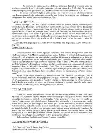 Ao contrário dos outros apóstolos, João não dirige esta Epístola a nenhuma igreja ou
pessoa em particular. Escreve para todos os cristãos, velhos e moços (I Jo 2: 12 – 14). Ele escreveu
esta Epístola para que os que cressem em Cristo soubessem que têm a vida eterna (I Jo 5: 13).
De acordo com uma tradição da igreja antiga, João viveu em Éfeso nos últimos dias de sua
vida. Por conseguinte I João mui provavelmente, foi uma Epístola Geral, escrita para cristãos que ele
conhecera na Ásia Menor, na área que circundava Éfeso.
DATA DA EPÍSTOLA
Dado de Policarpo (110–120 A.D.) cita a coletânea inteira dos escritos joaninos, com exceção da
terceira Epístola, dificilmente tais livros foram escritos muito depois da primeira porção do segundo
século. O próprio João, evidentemente, viveu até o fim do primeiro século, ou até ao começo do
segundo século. E assim, de qualquer modo, esses livros foram escritos imediatamente ou quase
imediatamente após a sua morte. É possível que a terceira Epístola de João tenha sido dada ao
público mais tarde, porquanto não é citada pelos primeiros pais da igreja. Todavia, não é impossível
que meramente tenha sido negligenciada por eles, devido à sua extrema brevidade e tema tão
limitado.
A data de escrita da primeira epístola foi provavelmente no final do primeiro século, entre os anos
95 e 100.
ONDE FOI ESCRITA
Tradicionalmente, todas as três Epístolas “joaninas”, bem como o Evangelho de João, têm
estado associados à Ásia Menor, particularmente à cidade de Éfeso. O apóstolo João aparentemente
labutou ali, e ali se desenvolveu sua tradição evangélica. O fato que se opõem de certa forma ao
gnosticismo que se sabe ter havido naquela área (contra a qual Colossenses, II Pedro e Judas também
foram escritos) também favorece essa teoria. Polícrates, bispo de Éfeso (190 A.D.), e Irineu afirmam
que João “entregou” o Evangelho e combateu aos hereges, recusando-se a permanecer sob o mesmo
teto com Cerinto , o “adversário da verdade”. E em Éfeso ele permaneceu morando até os dias de
Trajano, o qual reinou em 98–117 A.D.. Jerônimo repete a tradição que associa João a Éfeso, e fala
da avançada idade a que ele chegou. Também alude ao fato que sua ênfase sempre foi “amor entre os
irmãos”.
Apesar de que alguns disputem que João residiu em Éfeso, Westcott concluiu que: “nada é
melhor confirmado, na história da igreja primitiva, do que a residência e a obra do Apóstolo João em
Éfeso”. Além disso, é dito que João, o “ancião”, referido por Papias, morreu em Éfeso. E que, nos
dias de Papias seu sepulcro era conhecido. Portanto, ainda que o Apóstolo João não tenha escrito
pessoalmente os livros em questão, a tradição os vincula a Éfeso.
ESTILO LITERÁRIO
Tendo sido muito provavelmente escrita nos fins do século primeiro da era cristã, pelo
Apóstolo João, a primeira Epístola de João, não inclui introdução, saudações da parte do autor e nem
saudações concludentes. Contudo as declarações “...vos escrevo...” e “Isto que vos acabo de
escrever”, demonstram que originalmente I João não fora um sermão oral, mas uma composição
escrita. Talvez fosse um panfleto geral para uso na igreja inteira. Entretanto o tratamento afetuoso,
“filhinhos meus”, mediante o qual o escritor reiteradamente se dirige aos seus leitores, subentende
um círculo limitado de cristãos, com os quais o autor sagrado estava intimamente vinculado. De
acordo com uma tradição da igreja antiga, João viveu em Éfeso nos últimos anos da sua vida. Por
conseguinte, I João muito provavelmente foi uma Epístola Geral, escrita em estilo homilético, para
cristãos que ele conhecera na Ásia Menor, na área que circundava Éfeso.
Palavras chave: Conhecimento (ou saber), amor e comunhão.
CARACTERÍSTICAS DA EPÍSTOLA
I.E.Q Secretaria Geral de Educação e Cultura ___________________________
Epístolas Gerais - Revisão em 2006
54
 