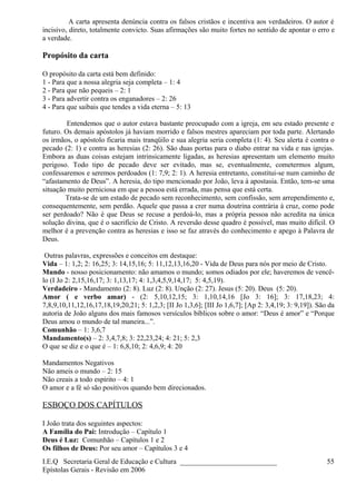 A carta apresenta denúncia contra os falsos cristãos e incentiva aos verdadeiros. O autor é
incisivo, direto, totalmente convicto. Suas afirmações são muito fortes no sentido de apontar o erro e
a verdade.
Propósito da carta
O propósito da carta está bem definido:
1 - Para que a nossa alegria seja completa – 1: 4
2 - Para que não pequeis – 2: 1
3 - Para advertir contra os enganadores – 2: 26
4 - Para que saibais que tendes a vida eterna – 5: 13
Entendemos que o autor estava bastante preocupado com a igreja, em seu estado presente e
futuro. Os demais apóstolos já haviam morrido e falsos mestres apareciam por toda parte. Alertando
os irmãos, o apóstolo ficaria mais tranqüilo e sua alegria seria completa (1: 4). Seu alerta é contra o
pecado (2: 1) e contra as heresias (2: 26). São duas portas para o diabo entrar na vida e nas igrejas.
Embora as duas coisas estejam intrinsicamente ligadas, as heresias apresentam um elemento muito
perigoso. Todo tipo de pecado deve ser evitado, mas se, eventualmente, cometermos algum,
confessaremos e seremos perdoados (1: 7,9; 2: 1). A heresia entretanto, constitui-se num caminho de
“afastamento de Deus”. A heresia, do tipo mencionado por João, leva à apostasia. Então, tem-se uma
situação muito perniciosa em que a pessoa está errada, mas pensa que está certa.
Trata-se de um estado de pecado sem reconhecimento, sem confissão, sem arrependimento e,
consequentemente, sem perdão. Aquele que passa a crer numa doutrina contrária à cruz, como pode
ser perdoado? Não é que Deus se recuse a perdoá-lo, mas a própria pessoa não acredita na única
solução divina, que é o sacrifício de Cristo. A reversão desse quadro é possível, mas muito difícil. O
melhor é a prevenção contra as heresias e isso se faz através do conhecimento e apego à Palavra de
Deus.
Outras palavras, expressões e conceitos em destaque:
Vida – 1: 1,2; 2: 16,25; 3: 14,15,16; 5: 11,12,13,16,20 - Vida de Deus para nós por meio de Cristo.
Mundo - nosso posicionamento: não amamos o mundo; somos odiados por ele; haveremos de vencê-
lo (I Jo 2: 2,15,16,17; 3: 1,13,17; 4: 1,3,4,5,9,14,17; 5: 4,5,19).
Verdadeiro - Mandamento (2: 8). Luz (2: 8). Unção (2: 27). Jesus (5: 20). Deus (5: 20).
Amor ( e verbo amar) - (2: 5,10,12,15; 3: 1,10,14,16 [Jo 3: 16]; 3: 17,18,23; 4:
7,8,9,10,11,12,16,17,18,19,20,21; 5: 1,2,3; [II Jo 1,3,6]; [III Jo 1,6,7]; [Ap 2: 3,4,19; 3: 9,19]). São da
autoria de João alguns dos mais famosos versículos bíblicos sobre o amor: “Deus é amor” e “Porque
Deus amou o mundo de tal maneira...”.
Comunhão – 1: 3,6,7
Mandamento(s) – 2: 3,4,7,8; 3: 22,23,24; 4: 21; 5: 2,3
O que se diz e o que é – 1: 6,8,10; 2: 4,6,9; 4: 20
Mandamentos Negativos
Não ameis o mundo – 2: 15
Não creais a todo espírito – 4: 1
O amor e a fé só são positivos quando bem direcionados.
ESBOÇO DOS CAPÍTULOS
I João trata dos seguintes aspectos:
A Família do Pai: Introdução – Capítulo 1
Deus é Luz: Comunhão – Capítulos 1 e 2
Os filhos de Deus: Por seu amor – Capítulos 3 e 4
I.E.Q Secretaria Geral de Educação e Cultura ___________________________
Epístolas Gerais - Revisão em 2006
55
 