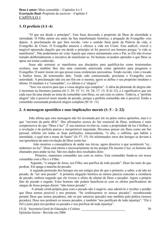 Deus é amor: Mais comunhão – Capítulos 4 e 5
Exortação final: Propósito de escrever – Capítulo 5
CAPÍTULO 1
1. O prefácio (1:1–4)
“O que era desde o princípio”. Esta frase desvenda o propósito de Deus de eternidade a
eternidade. O Filho eterno era antes da Sua manifestação histórica, a pregação do Evangelho veio
depois. A proclamação do que fora ouvido, visto e sentido fazia parte da Palavra da vida, o
Evangelho de Cristo. O Evangelho anuncia e oferece a vida em Cristo. Esta audível, visível e
tangível apreensão daquilo que era desde o princípio só foi possível aos homens porque “a vida se
manifestou”. Não poderíamos ter visto Aquele que estava eternamente com o Pai, se Ele não tivesse
tomado deliberadamente a iniciativa de manifestar-se. Os homens só podem aprender o que Deus se
apraz em tornar conhecido.
Jesus não somente se manifestou aos discípulos para qualificá-los como testemunhas
oculares, mas também lhes deu uma comissão autorizada como apóstolos para pregarem o
Evangelho. O autor insiste em que possui essas credenciais necessárias. Tendo ouvido, visto e tocado
o Senhor Jesus, dá testemunho dele. Tendo sido comissionado, proclama o Evangelho com
autoridade. A proclamação não era um fim em si mesma; agora se define o seu propósito imediato e
último. O imediato é a “comunhão”, e o último é a “alegria”.
“Isso vos escrevo para que a vossa alegria seja completa”. A idéia da plenitude de alegria não
é incomum na literatura joanina (Jo 3: 29; 15: 11; 16: 24; 17: 13; II Jo 12), e é significativo que em
cada caso há uma alusão ao tema da comunhão com Deus, ou uns com os outros. Todavia, a “perfeita
alegria” não é possível neste mundo de pecado, porque a perfeita comunhão não é possível. Então a
comunhão consumada produzirá alegria completa (Sl 16: 11).
2. A mensagem apostólica e suas implicações morais (1: 5 – 2: 22)
João afirma que esta mensagem não foi inventada por ele ou pelos outros apóstolos, mas é o
que “ouviram da parte dEle”. Das afirmações acerca do Ser essencial de Deus, nenhuma é mais
compreensiva do que “Deus é luz”. É sua natureza revelar-se, como a propriedade da luz é brilhar, e
a revelação é de perfeita pureza e inexprimível majestade. Devemos pensar em Deus como um Ser
pessoal, infinito em todas as Suas perfeições, transcendente, “o alto, o sublime, que habita a
eternidade, o qual tem o nome de Santo” (Is 57: 15). Os infortunados erros dos hereges se deviam à
sua ignorância da auto-revelação de Deus como luz.
João mostrou a conseqüência de andar nas trevas, agora descreve o que acontecerá “se...
andarmos na luz”. Deus está eterna e necessariamente na luz porque Ele mesmo é luz; os homens são
chamados para andar na luz. São-nos dados dois resultados disto:
Primeiro, mantemos comunhão uns com os outros. Esta comunhão funda-se em nossa
comunhão com o Pai e o Filho.
Segundo, “o sangue de Jesus, seu Filho, nos purifica de todo pecado”. Deus faz mais do que
perdoar. Ele apaga a mancha do pecado.
A segunda pretensão dos hereges era um estágio pior do que o primeiro, a saber, a de não ter
pecado, de “ser sem pecado”. A primeira alegação herética ao menos parecia conceder a existência
de pecado, embora negando que ele tivesse o efeito de afastar de Deus o pecador. Agora o próprio
fato do pecado é negado. Estes homens não podem beneficiar-se com os efeitos purificadores do
sangue de Jesus porque dizem: “não temos pecado”.
A atitude cristã própria para com o pecado não é negá-lo, mas admití-lo e receber o perdão
que Deus tornou possível e nos promete. “Se confessarmos os nossos pecados”, reconhecendo
perante Deus que somos pecadores, não só por natureza (pecado) mas também pela prática (nossos
pecados), Deus nos perdoará os nossos pecados, e também “nos purificará de toda injustiça”. “Ele é
fiel e justo para nos perdoar os pecados e nos purificar de toda injustiça”.
I.E.Q Secretaria Geral de Educação e Cultura ___________________________
Epístolas Gerais - Revisão em 2006
56
 