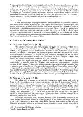 A terceira pretensão dos hereges é indicada pelas palavras: “se dissermos que não temos cometido
pecado”. Podemos conceder em teoria que o pecado romperia nossa comunhão com Deus se
pecássemos, e que o pecado existe em nossa natureza como uma disposição inata, e, contudo, negar
que pecamos na prática e que assim nos colocamos fora da comunhão com Deus. Os hereges
sustentavam que a sua iluminação superior os tornava incapazes de pecar. Dizer que não cometemos
pecado não é apenas uma deliberada mentira, ou ser iludido, mas realmente acusar Deus de mentir,
fazê-lo “mentiroso” é revelar claramente que “a sua palavra não está em nós”.
CAPÍTULO 2
A frase “filhinhos meus” sugere principalmente o terno e afetuoso relacionamento que havia
entre o autor e seus leitores. A provisão que Deus faz para o cristão que peca revela-se agora. Está
naquele que é descrito, primeiro como Advogado, junto ao Pai; segundo como Jesus Cristo é justo, e
terceiro como a propiciação pelos nossos pecados. A pessoa que crê em Cristo já “tem a vida eterna,
não entra em juízo, mas passou da morte para a vida” (Jo 5: 24; I Jo 3: 14; 5: 12). O “nosso
Advogado” é apresentado como a “propiciação pelos nossos pecados”. Nosso Advogado não defende
que nós somos inocentes, nem aduz circunstâncias atenuantes. Reconhece a nossa culpa e apresenta a
Sua obra vicária como a base da nossa absolvição.
3. Primeira aplicação das provas (2:3–27)
3.1 Obediência, ou prova moral (2:3–6)
“Ora sabemos”. “Sabemos como fato”, não pela percepção, mas como algo evidente por si
mesmo. Como podemos “estar certos de que o conhecemos”? Somente podemos saber que viemos a
conhecê-lo “se guardamos os seus mandamentos”. Somente se Lhe obedecemos podemos ter a
pretensão de conhecê-lo, não apenas ter informação precisa sobre Ele, mas haver-nos tornado
pessoalmente familiarizados com Ele. As palavras de um homem devem ser provadas por suas obras.
Se desobedece aos mandamentos de Deus, sua alegação de que veio a conhecer a Deus é uma
mentira. Sua conduta contradiz a sua profissão e prova que ela é falsa.
Por outro lado, aquele, entretanto, que “guarda a sua palavra” (não só observando os seus
mandamentos, em particular, mas a Sua Palavra em geral, considerada como uma única e completa
revelação da Sua vontade), é evidenciado, por sua obediência, trata-se de um cristão verdadeiro, quer
se apresente como tal ou não. Este é “aperfeiçoado no amor de Deus”. O verdadeiro “amor a Deus”
se expressa, não em linguagem sentimental ou em experiência mística, mas na obediência moral. Não
basta guardar “a sua palavra”, temos que “andar assim como Ele andou”. A conformidade do cristão
deve ser com o exemplo de Cristo, bem como com os seus mandamentos (I Jo 2: 29; 3: 3, 7; Jo 13:
15; I Pe 2: 21). Não podemos pretender permanecer Nele, a menos que nos comportemos como Ele.
3.2 Amor, ou prova social (2:7–11)
João aplica agora a segunda prova, que não é moral, mas social. Como está prestes a
descrever sobre o amor fraterno, apropriadamente se dirige a eles tratando-os como seus “amados”.
O amor fraternal era parte integrante na mensagem original que chegara a eles. João não o estava
inventando agora. Não era uma inovação como o que os hereges pretendiam ensinar. Era tão antigo
como o próprio Evangelho. “Todavia”, o que era antigo para eles, porque tinham ouvido a seu
respeito antes, era em si novo. Isto é, a sua novidade era um fato quando Cristo primeiramente lhe
chamou “novo mandamento” (Jo 13: 34). A idéia de amor em geral não era nova, mas Jesus a
revestiu de um significado mais rico e mais amplo. E quando esse amor é manifesto “as trevas se vão
dissipando, e a verdadeira luz já brilha”.
João mostra um contraste forte e absoluto. O amor e o ódio são colocados em oposição um
contra o outro, sem nenhuma alternativa, exatamente como se nos diz que estamos na luz ou nas
trevas, e não existe penumbra como meio termo. O ódio distorce a nossa perspectiva. Não julgamos
falsamente as pessoas primeiro e as odiamos como resultado; a nossa opinião sobre elas é
I.E.Q Secretaria Geral de Educação e Cultura ___________________________
Epístolas Gerais - Revisão em 2006
57
 